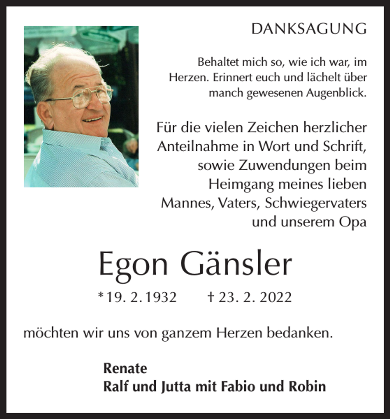 <p>DANKSAGUNG<br />Behaltet mich so, wie ich war, im<br />Herzen. Erinnert euch und lächelt über<br />manch gewesenen Augenblick.</p><p>Für die vielen Zeichen herzlicher<br />Anteilnahme in Wort und Schrift,<br />sowie Zuwendungen beim<br />Heimgang meines lieben<br />Mannes, Vaters, Schwiegervaters<br />und unserem Opa</p><p>Egon Gänsler<br />* 19. 2. 1932 † 23. 2. 2022<br />möchten wir uns von ganzem Herzen bedanken.<br />Renate<br />Ralf und Jutta mit Fabio und Robin</p>