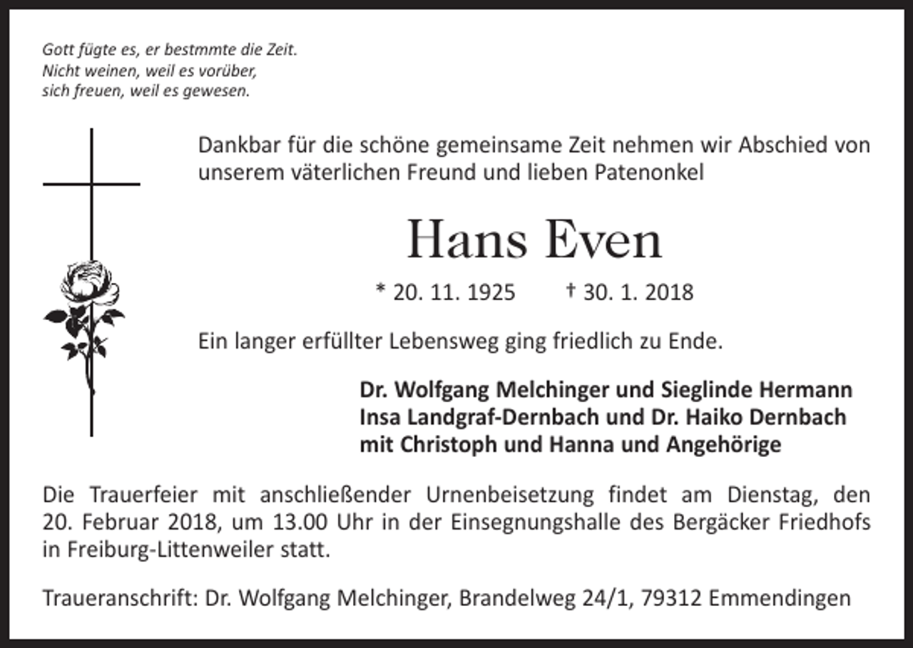 <p>Gott fügte es, er bestmmte die Zeit.<br />Nicht weinen, weil es vorüber,<br />sich freuen, weil es gewesen.</p><p>Dankbar für die schöne gemeinsame Zeit nehmen wir Abschied von<br />unserem väterlichen Freund und lieben Patenonkel</p><p>Hans Even<br />* 20. 11. 1925 † 30. 1. 2018<br />Ein langer erfüllter Lebensweg ging friedlich zu Ende.<br />Dr. Wolfgang Melchinger und Sieglinde Hermann<br />Insa Landgraf-Dernbach und Dr. Haiko Dernbach<br />mit Christoph und Hanna und Angehörige<br />Die Trauerfeier mit anschließender Urnenbeisetzung findet am Dienstag, den<br />20. Februar 2018, um 13.00 Uhr in der Einsegnungshalle des Bergäcker Friedhofs<br />in ­Freiburg-Littenweiler statt.<br />Traueranschrift: Dr. Wolfgang Melchinger, Brandelweg 24/1, 79312 Emmendingen</p>