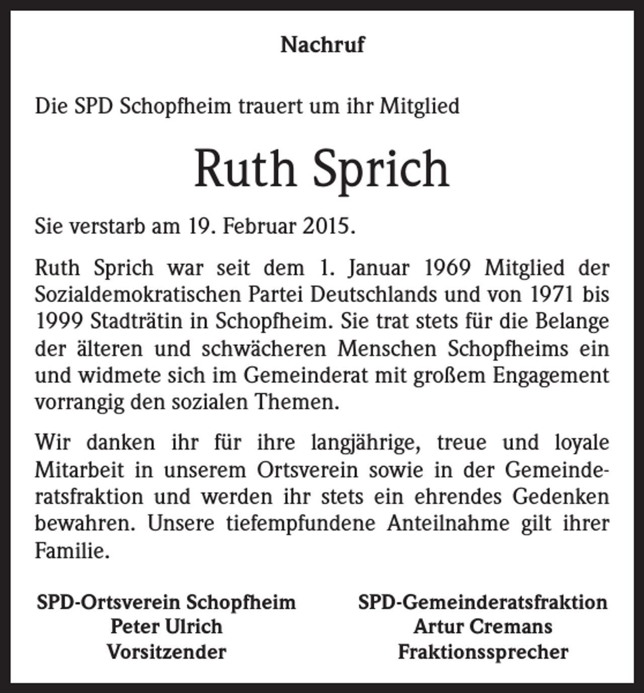 <p>Nachruf<br />Die SPD Schopfheim trauert um ihr Mitglied</p><p>Ruth Sprich<br />Sie verstarb am 19. Februar 2015.<br />Ruth Sprich war seit dem 1. Januar 1969 Mitglied der<br />Sozialdemokratischen Partei Deutschlands und von 1971 bis<br />1999 Stadträtin in Schopfheim. Sie trat stets für die Belange<br />der älteren und schwächeren Menschen Schopfheims ein<br />und widmete sich im Gemeinderat mit großem Engagement<br />vorrangig den sozialen Themen.<br />Wir danken ihr für ihre langjährige, treue und loyale<br />Mitarbeit in unserem Ortsverein sowie in der Gemeinderatsfraktion und werden ihr stets ein ehrendes Gedenken<br />bewahren. Unsere tiefempfundene Anteilnahme gilt ihrer<br />Familie.<br />SPD-Ortsverein Schopfheim<br />Peter Ulrich<br />Vorsitzender</p><p>SPD-Gemeinderatsfraktion<br />Artur Cremans<br />Fraktionssprecher</p>