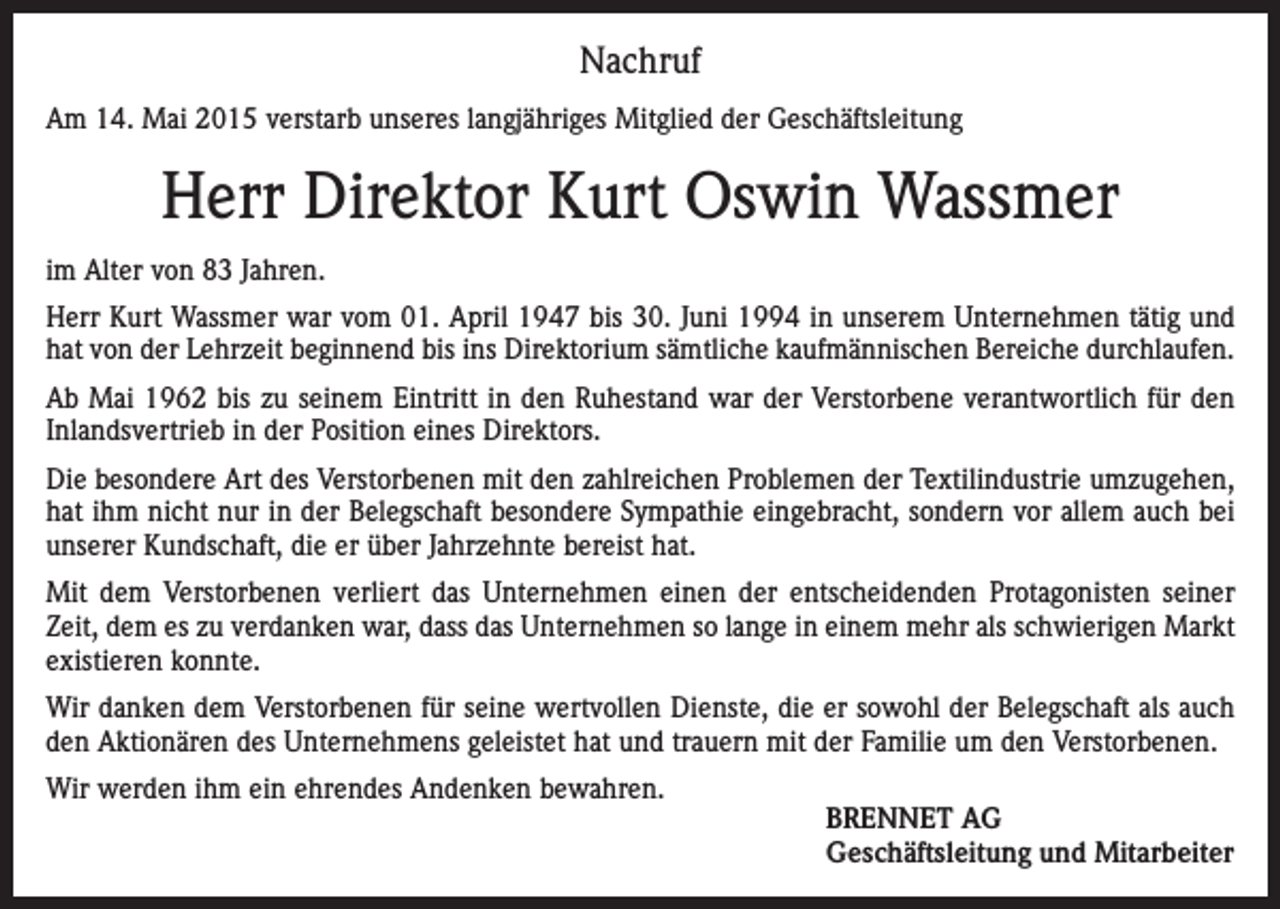 <p>Nachruf<br />Am 14. Mai 2015 verstarb unseres langjähriges Mitglied der Geschäftsleitung</p><p>Herr Direktor Kurt Oswin Wassmer<br />im Alter von 83 Jahren.<br />Herr Kurt Wassmer war vom 01. April 1947 bis 30. Juni 1994 in unserem Unternehmen tätig und<br />hat von der Lehrzeit beginnend bis ins Direktorium sämtliche kaufmännischen Bereiche durchlaufen.<br />Ab Mai 1962 bis zu seinem Eintritt in den Ruhestand war der Verstorbene verantwortlich für den<br />Inlandsvertrieb in der Position eines Direktors.<br />Die besondere Art des Verstorbenen mit den zahlreichen Problemen der Textilindustrie umzugehen,<br />hat ihm nicht nur in der Belegschaft besondere Sympathie eingebracht, sondern vor allem auch bei<br />unserer Kundschaft, die er über Jahrzehnte bereist hat.<br />Mit dem Verstorbenen verliert das Unternehmen einen der entscheidenden Protagonisten seiner<br />Zeit, dem es zu verdanken war, dass das Unternehmen so lange in einem mehr als schwierigen Markt<br />existieren konnte.<br />Wir danken dem Verstorbenen für seine wertvollen Dienste, die er sowohl der Belegschaft als auch<br />den Aktionären des Unternehmens geleistet hat und trauern mit der Familie um den Verstorbenen.<br />Wir werden ihm ein ehrendes Andenken bewahren.</p><p>BRENNET AG<br />Geschäftsleitung und Mitarbeiter</p>