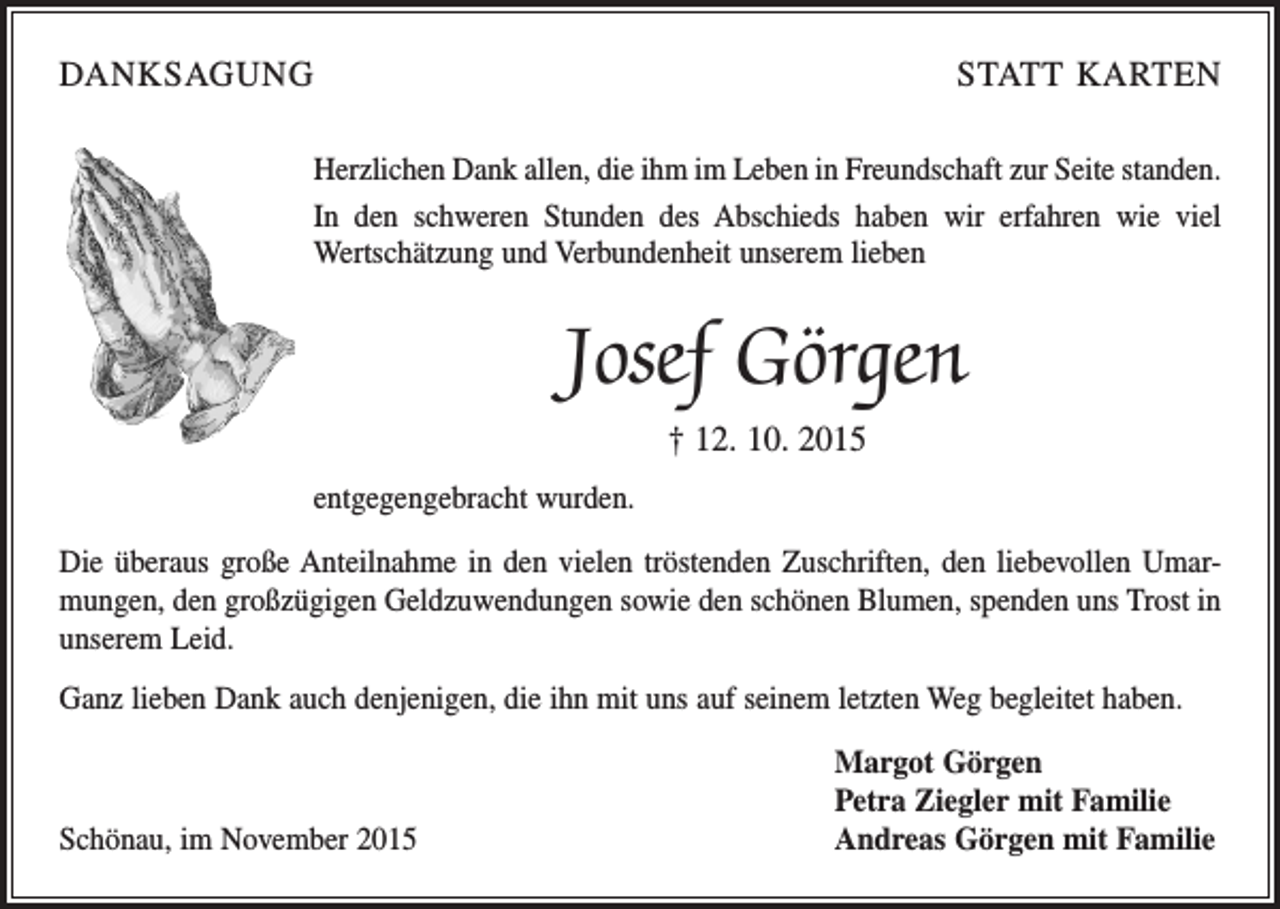 <p>DANKSAGUNG</p><p>STATT KARTEN</p><p>Herzlichen Dank allen, die ihm im Leben in Freundschaft zur Seite standen.<br />In den schweren Stunden des Abschieds haben wir erfahren wie viel<br />Wertschätzung und Verbundenheit unserem lieben</p><p>Josef Görgen<br />† 12. 10. 2015<br />entgegengebracht wurden.<br />Die überaus große Anteilnahme in den vielen tröstenden Zuschriften, den liebevollen Umarmungen, den großzügigen Geldzuwendungen sowie den schönen Blumen, spenden uns Trost in<br />unserem Leid.<br />Ganz lieben Dank auch denjenigen, die ihn mit uns auf seinem letzten Weg begleitet haben.</p><p>Schönau, im November 2015</p><p>Margot Görgen<br />Petra Ziegler mit Familie<br />Andreas Görgen mit Familie</p>