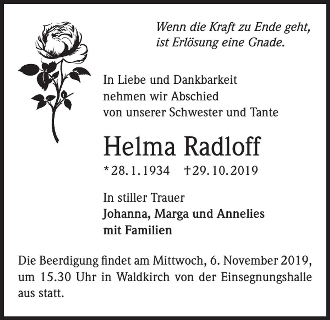 <p>Wenn die Kraft zu Ende geht,<br />ist Erlösung eine Gnade.<br />In Liebe und Dankbarkeit<br />nehmen wir Abschied<br />von unserer Schwester und Tante</p><p>Helma Radloff<br />* 28. 1. 1934</p><p>† 29. 10. 2019</p><p>In stiller Trauer<br />Johanna, Marga und Annelies<br />mit Familien<br />Die Beerdigung findet am Mittwoch, 6. November 2019,<br />um 15.30 Uhr in Waldkirch von der Einsegnungshalle<br />aus statt.</p>