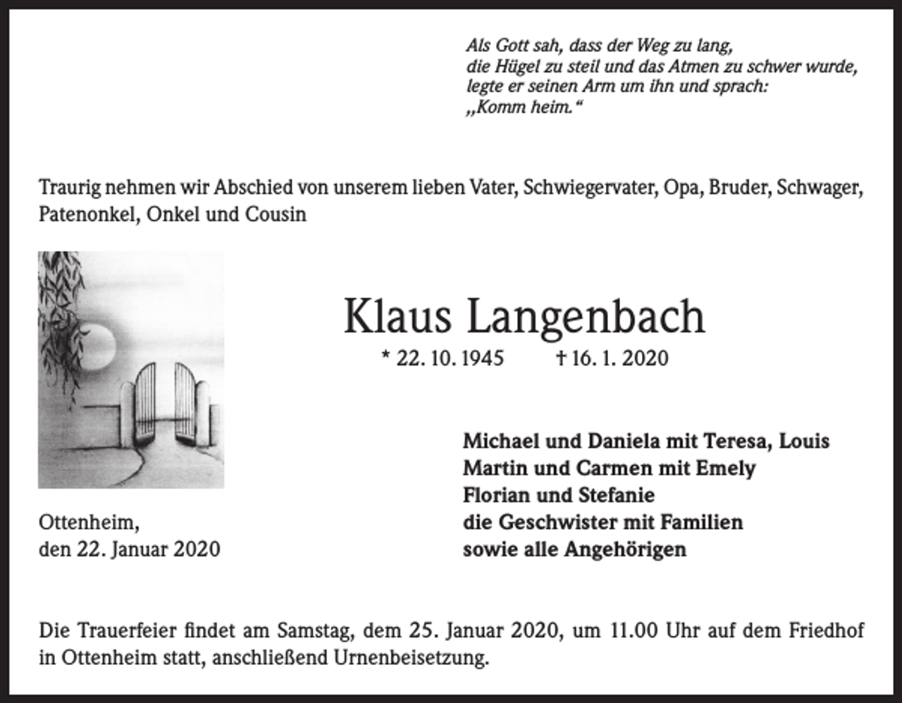 <p>Als Gott sah, dass der Weg zu lang,<br />die Hügel zu steil und das Atmen zu schwer wurde,<br />legte er seinen Arm um ihn und sprach:<br />,,Komm heim.“</p><p>Traurig nehmen wir Abschied von unserem lieben Vater, Schwiegervater, Opa, Bruder, Schwager,<br />Patenonkel, Onkel und Cousin</p><p>Klaus Langenbach<br />* 22. 10. 1945</p><p>Ottenheim,<br />den 22. Januar 2020</p><p>† 16. 1. 2020</p><p>Michael und Daniela mit Teresa, Louis<br />Martin und Carmen mit Emely<br />Florian und Stefanie<br />die Geschwister mit Familien<br />sowie alle Angehörigen</p><p>Die Trauerfeier findet am Samstag, dem 25. Januar 2020, um 11.00 Uhr auf dem Friedhof<br />in Ottenheim statt, anschließend Urnenbeisetzung.</p>