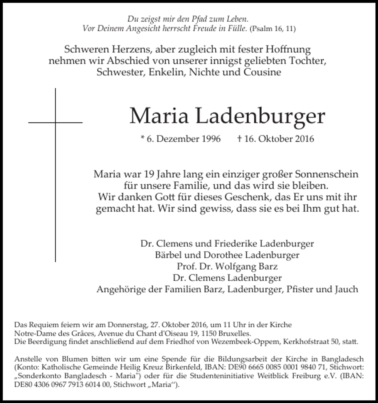 <p>Du zeigst mir den Pfad zum Leben.<br />Vor Deinem Angesicht herrscht Freude in Fülle. (Psalm 16, 11)</p><p>Schweren Herzens, aber zugleich mit fester Hoﬀnung<br />nehmen wir Abschied von unserer innigst geliebten Tochter,<br />Schwester, Enkelin, Nichte und Cousine</p><p>Maria Ladenburger<br />* 6. Dezember 1996</p><p>† 16. Oktober 2016</p><p>Maria war 19 Jahre lang ein einziger großer Sonnenschein<br />für unsere Familie, und das wird sie bleiben.<br />Wir danken Go� für dieses Geschenk, das Er uns mit ihr<br />gemacht hat. Wir sind gewiss, dass sie es bei Ihm gut hat.<br />Dr. Clemens und Friederike Ladenburger<br />Bärbel und Dorothee Ladenburger<br />Prof. Dr. Wolfgang Barz<br />Dr. Clemens Ladenburger<br />Angehörige der Familien Barz, Ladenburger, Pﬁster und Jauch</p><p>Das Requiem feiern wir am Donnerstag, 27. Oktober 2016, um 11 Uhr in der Kirche<br />Notre­Dame des Grâces, Avenue du Chant dʹOiseau 19, 1150 Bruxelles.<br />Die Beerdigung ﬁndet anschließend auf dem Friedhof von Wezembeek­Oppem, Kerkhofstraat 50, sta�.<br />Anstelle von Blumen bi�en wir um eine Spende für die Bildungsarbeit der Kirche in Bangladesch<br />(Konto: Katholische Gemeinde Heilig Kreuz Birkenfeld, IBAN: DE90 6665 0085 0001 9840 71, Stichwort:<br />„Sonderkonto Bangladesch ­ Maria") oder für die Studenteninitiative Weitblick Freiburg e.V. (IBAN:<br />DE80 4306 096913 6014 00, Stichwort „Maria“).</p>