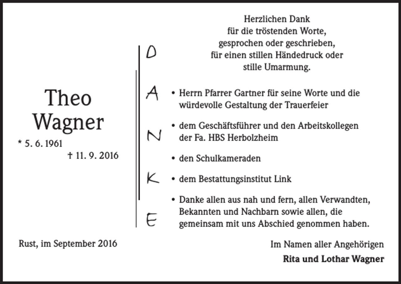 <p>Herzlichen Dank<br />für die tröstenden Worte,<br />gesprochen oder geschrieben,<br />für einen stillen Händedruck oder<br />stille Umarmung.</p><p>D<br />Theo<br />Wagner<br />* 5. 6. 1961</p><p>† 11. 9. 2016</p><p>A</p><p>• Herrn Pfarrer Gartner für seine Worte und die<br />würdevolle Gestaltung der Trauerfeier</p><p>N</p><p>• dem Geschäftsführer und den Arbeitskollegen<br />der Fa. HBS Herbolzheim</p><p>K<br />E<br />Rust, im September 2016</p><p>• den Schulkameraden<br />• dem Bestattungsinstitut Link<br />• Danke allen aus nah und fern, allen Verwandten,<br />Bekannten und Nachbarn sowie allen, die<br />gemeinsam mit uns Abschied genommen haben.</p><p>Im Namen aller Angehörigen<br />Rita und Lothar Wagner</p>