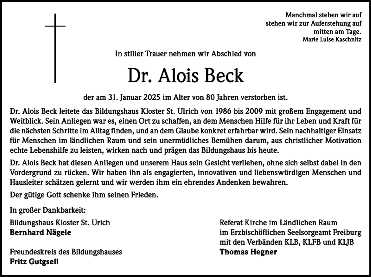 <p>Manchmal stehen wir auf<br />stehen wir zur Auferstehung auf<br />mitten am Tage.<br />Marie Luise Kaschnitz</p><p>In stiller Trauer nehmen wir Abschied von</p><p>Dr. Alois Beck<br />der am 31. Januar 2025 im Alter von 80 Jahren verstorben ist.<br />Dr. Alois Beck leitete das Bildungshaus Kloster St. Ulrich von 1986 bis 2009 mit großem Engagement und<br />Weitblick. Sein Anliegen war es, einen Ort zu schaffen, an dem Menschen Hilfe für ihr Leben und Kraft für<br />die nächsten Schritte im Alltag finden, und an dem Glaube konkret erfahrbar wird. Sein nachhaltiger Einsatz<br />für Menschen im ländlichen Raum und sein unermüdliches Bemühen darum, aus christlicher Motivation<br />echte Lebenshilfe zu leisten, wirken nach und prägen das Bildungshaus bis heute.<br />Dr. Alois Beck hat diesen Anliegen und unserem Haus sein Gesicht verliehen, ohne sich selbst dabei in den<br />Vordergrund zu rücken. Wir haben ihn als engagierten, innovativen und liebenswürdigen Menschen und<br />Hausleiter schätzen gelernt und wir werden ihm ein ehrendes Andenken bewahren.<br />Der gütige Gott schenke ihm seinen Frieden.<br />In großer Dankbarkeit:<br />Bildungshaus Kloster St. Urich<br />Bernhard Nägele</p><p>Freundeskreis des Bildungshauses<br />Fritz Gutgsell</p><p>Referat Kirche im Ländlichen Raum<br />im Erzbischöflichen Seelsorgeamt Freiburg<br />mit den Verbänden KLB, KLFB und KLJB<br />Thomas Hegner</p>