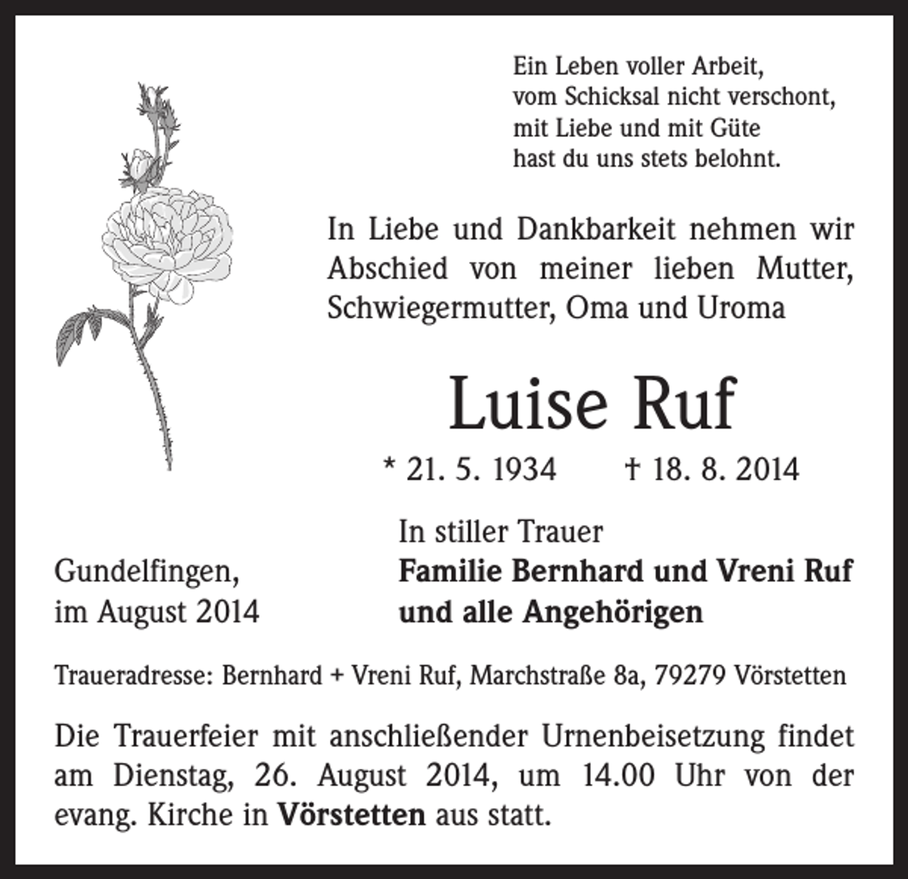 <p>Ein Leben voller Arbeit,<br />vom Schicksal nicht verschont,<br />mit Liebe und mit Güte<br />hast du uns stets belohnt.</p><p>In Liebe und Dankbarkeit nehmen wir<br />Abschied von meiner lieben Mutter,<br />Schwiegermutter, Oma und Uroma</p><p>Luise Ruf<br />* 21. 5. 1934 † 18. 8. 2014</p><p>Gundelfingen,<br />im August 2014</p><p>In stiller Trauer<br />Familie Bernhard und Vreni Ruf<br />und alle Angehörigen</p><p>Traueradresse: Bernhard + Vreni Ruf, Marchstraße 8a, 79279 Vörstetten</p><p>Die Trauerfeier mit anschließender Urnenbeisetzung ­findet<br />am Dienstag, 26. August 2014, um 14.00 Uhr von der<br />evang. Kirche in Vörstetten aus statt.</p>