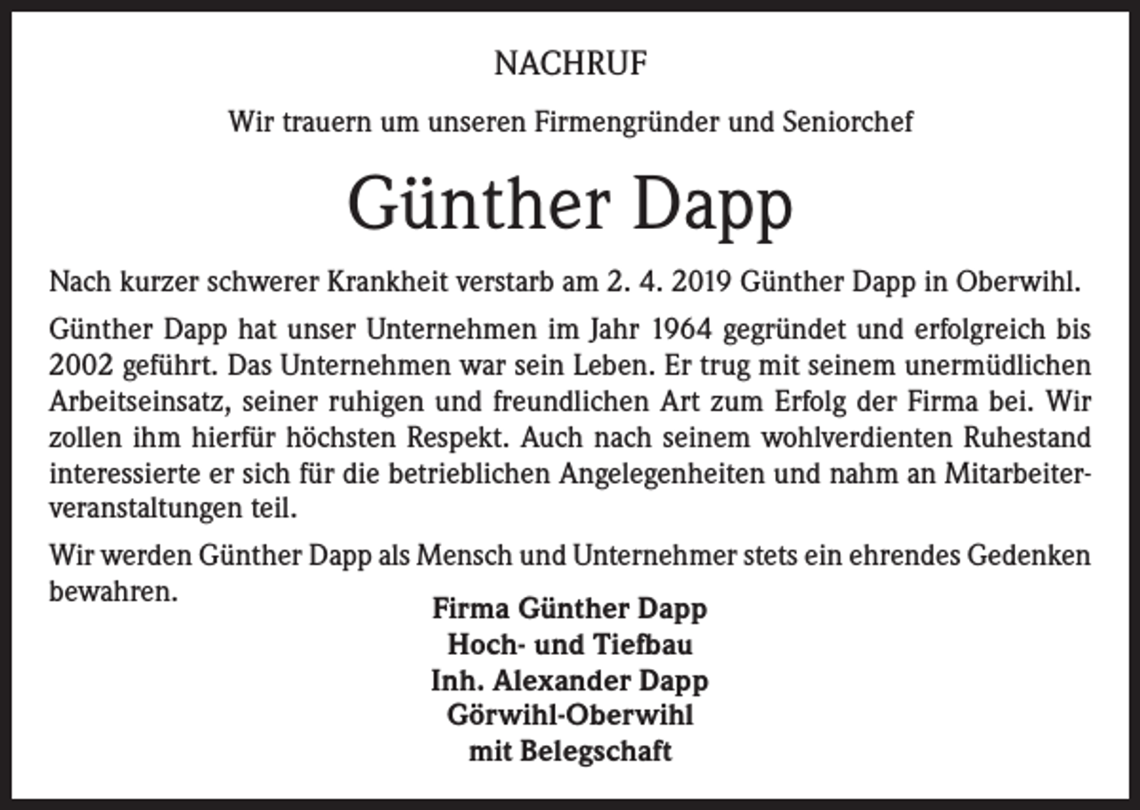 <p>NACHRUF<br />Wir trauern um unseren Firmengründer und Seniorchef</p><p>Günther Dapp<br />Nach kurzer schwerer Krankheit verstarb am 2. 4. 2019 Günther Dapp in Oberwihl.<br />Günther Dapp hat unser Unternehmen im Jahr 1964 gegründet und erfolgreich bis<br />2002 geführt. Das Unternehmen war sein Leben. Er trug mit seinem unermüdlichen<br />Arbeitseinsatz, seiner ruhigen und freundlichen Art zum Erfolg der Firma bei. Wir<br />zollen ihm hierfür höchsten Respekt. Auch nach seinem wohlverdienten Ruhestand<br />interessierte er sich für die betrieblichen Angelegenheiten und nahm an Mitarbeiterveranstaltungen teil.<br />Wir werden Günther Dapp als Mensch und Unternehmer stets ein ehrendes Gedenken<br />bewahren.<br />Firma Günther Dapp<br />Hoch- und Tiefbau<br />Inh. Alexander Dapp<br />Görwihl-Oberwihl<br />mit Belegschaft</p>