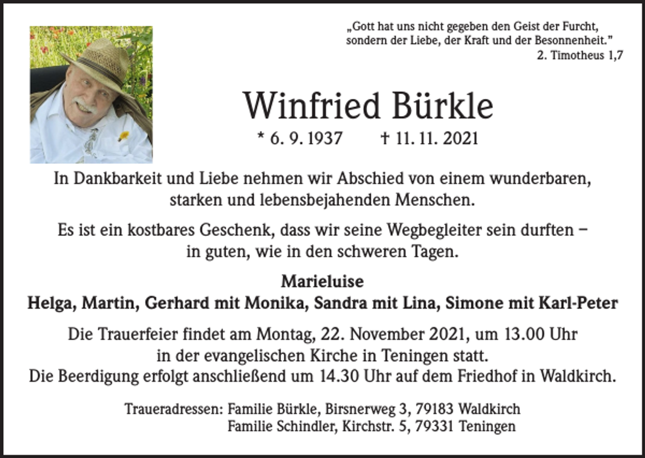 <p>„Gott hat uns nicht gegeben den Geist der Furcht,<br />sondern der Liebe, der Kraft und der Besonnenheit.”</p><p>2. Timotheus 1,7</p><p>Winfried Bürkle<br />* 6. 9. 1937 † 11. 11. 2021</p><p>In Dankbarkeit und Liebe nehmen wir Abschied von einem wunderbaren,<br />starken und lebensbejahenden Menschen.<br />Es ist ein kostbares Geschenk, dass wir seine Wegbegleiter sein durften –<br />in guten, wie in den schweren Tagen.<br />Marieluise<br />Helga, Martin, Gerhard mit Monika, Sandra mit Lina, Simone mit Karl-Peter<br />Die Trauerfeier findet am Montag, 22. November 2021, um 13.00 Uhr<br />in der evangelischen Kirche in Teningen statt.<br />Die Beerdigung erfolgt anschließend um 14.30 Uhr auf dem Friedhof in Waldkirch.</p><p>Traueradressen: Familie Bürkle, Birsnerweg 3, 79183 Waldkirch<br />Familie Schindler, Kirchstr. 5, 79331 Teningen</p>