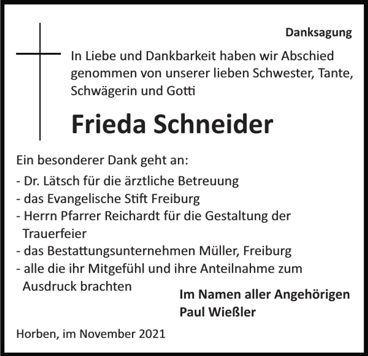 <p>Danksagung</p><p>In Liebe und Dankbarkeit haben wir Abschied<br />genommen von unserer lieben Schwester, Tante,<br />Schwägerin und Go�</p><p>Frieda Schneider<br />Ein besonderer Dank geht an:<br />­ Dr. Lätsch für die ärztliche Betreuung<br />­ das Evangelische S�� Freiburg<br />­ Herrn Pfarrer Reichardt für die Gestaltung der<br />Trauerfeier<br />­ das Besta�ungsunternehmen Müller, Freiburg<br />­ alle die ihr Mitgefühl und ihre Anteilnahme zum<br />Ausdruck brachten<br />Im Namen aller Angehörigen<br />Paul Wießler<br />Horben, im November 2021</p>