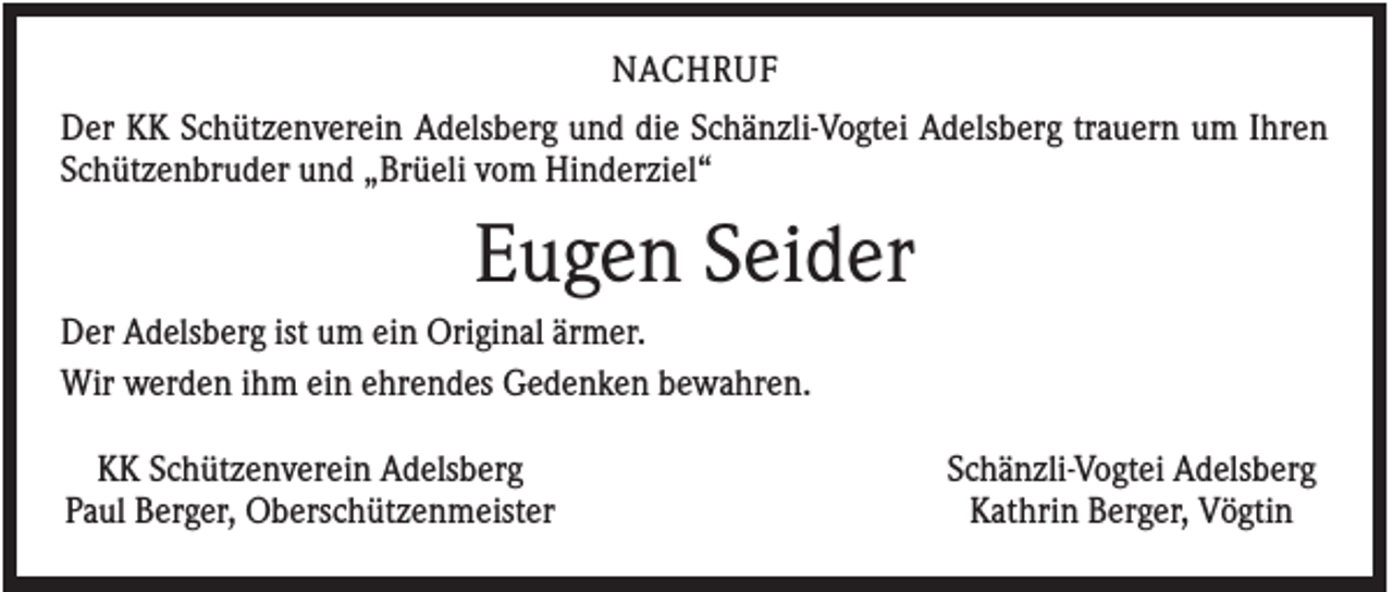 <p>NACHRUF<br />Der KK Schützenverein Adelsberg und die Schänzli-Vogtei Adelsberg trauern um Ihren<br />Schützenbruder und „Brüeli vom Hinderziel“</p><p>Eugen Seider<br />Der Adelsberg ist um ein Original ärmer.<br />Wir werden ihm ein ehrendes Gedenken bewahren.<br />KK Schützenverein Adelsberg<br />Paul Berger, Oberschützenmeister</p><p>Schänzli-Vogtei Adelsberg<br />Kathrin Berger, Vögtin</p>