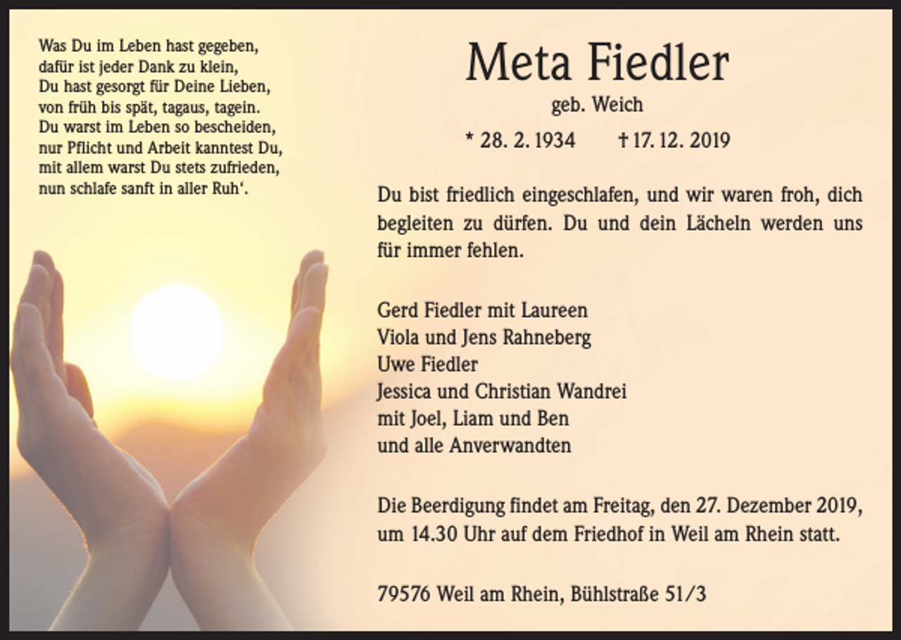 <p>Was Du im Leben hast gegeben,<br />dafür ist jeder Dank zu klein,<br />Du hast gesorgt für Deine Lieben,<br />von früh bis spät, tagaus, tagein.<br />Du warst im Leben so bescheiden,<br />nur Pflicht und Arbeit kanntest Du,<br />mit allem warst Du stets zufrieden,<br />nun schlafe sanft in aller Ruh‘.</p><p>Meta Fiedler<br />geb. Weich</p><p>* 28. 2. 1934 † 17. 12. 2019<br />Du bist friedlich eingeschlafen, und wir waren froh, dich<br />begleiten zu dürfen. Du und dein Lächeln werden uns<br />für immer fehlen.<br />Gerd Fiedler mit Laureen<br />Viola und Jens Rahneberg<br />Uwe Fiedler<br />Jessica und Christian Wandrei<br />mit Joel, Liam und Ben<br />und alle Anverwandten<br />Die Beerdigung findet am Freitag, den 27. Dezember 2019,<br />um 14.30 Uhr auf dem Friedhof in Weil am Rhein statt.<br />79576 Weil am Rhein, Bühlstraße 51/3</p>