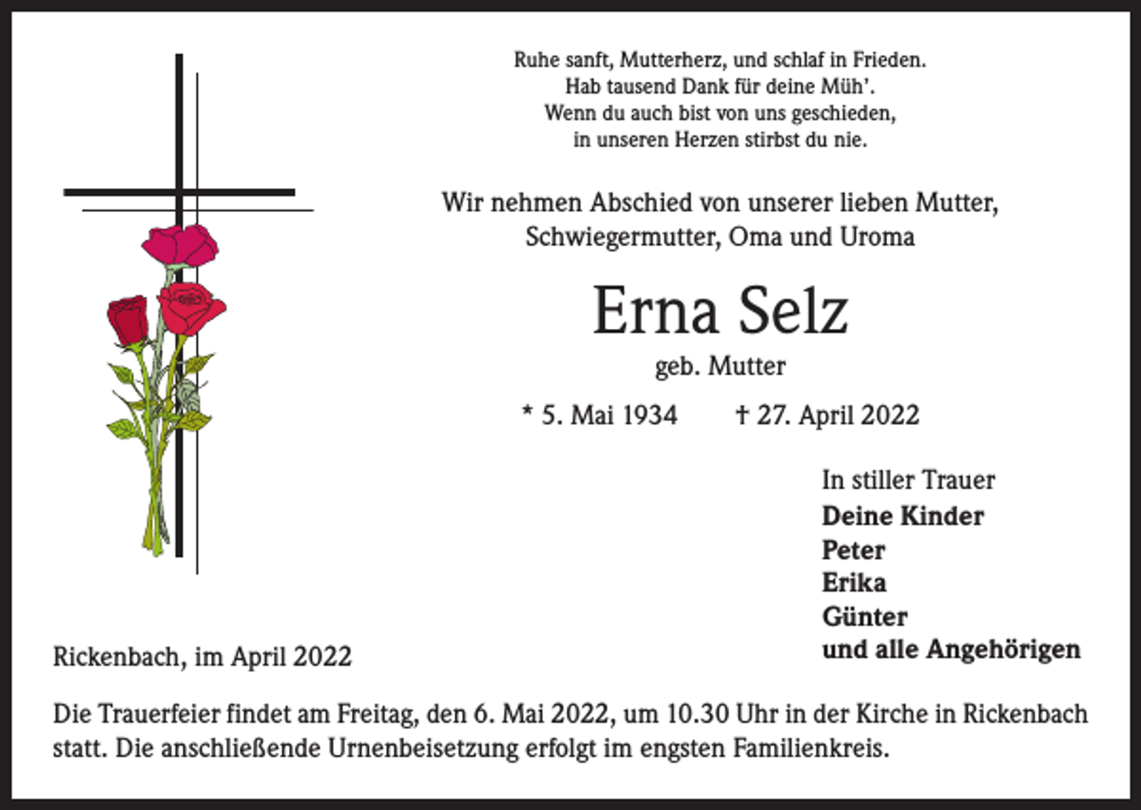 <p>Ruhe sanft, Mutterherz, und schlaf in Frieden.<br />Hab tausend Dank für deine Müh’.<br />Wenn du auch bist von uns geschieden,<br />in unseren Herzen stirbst du nie.</p><p>Wir nehmen Abschied von unserer lieben Mutter,<br />­Schwiegermutter, Oma und Uroma</p><p>Erna Selz<br />geb. Mutter</p><p>* 5. Mai 1934 † 27. April 2022</p><p>Rickenbach, im April 2022</p><p>In stiller Trauer<br />Deine Kinder<br />Peter<br />Erika<br />Günter<br />und alle Angehörigen</p><p>Die Trauerfeier findet am Freitag, den 6. Mai 2022, um 10.30 Uhr in der Kirche in Rickenbach<br />statt. Die anschließende Urnenbeisetzung erfolgt im engsten Familienkreis.</p>