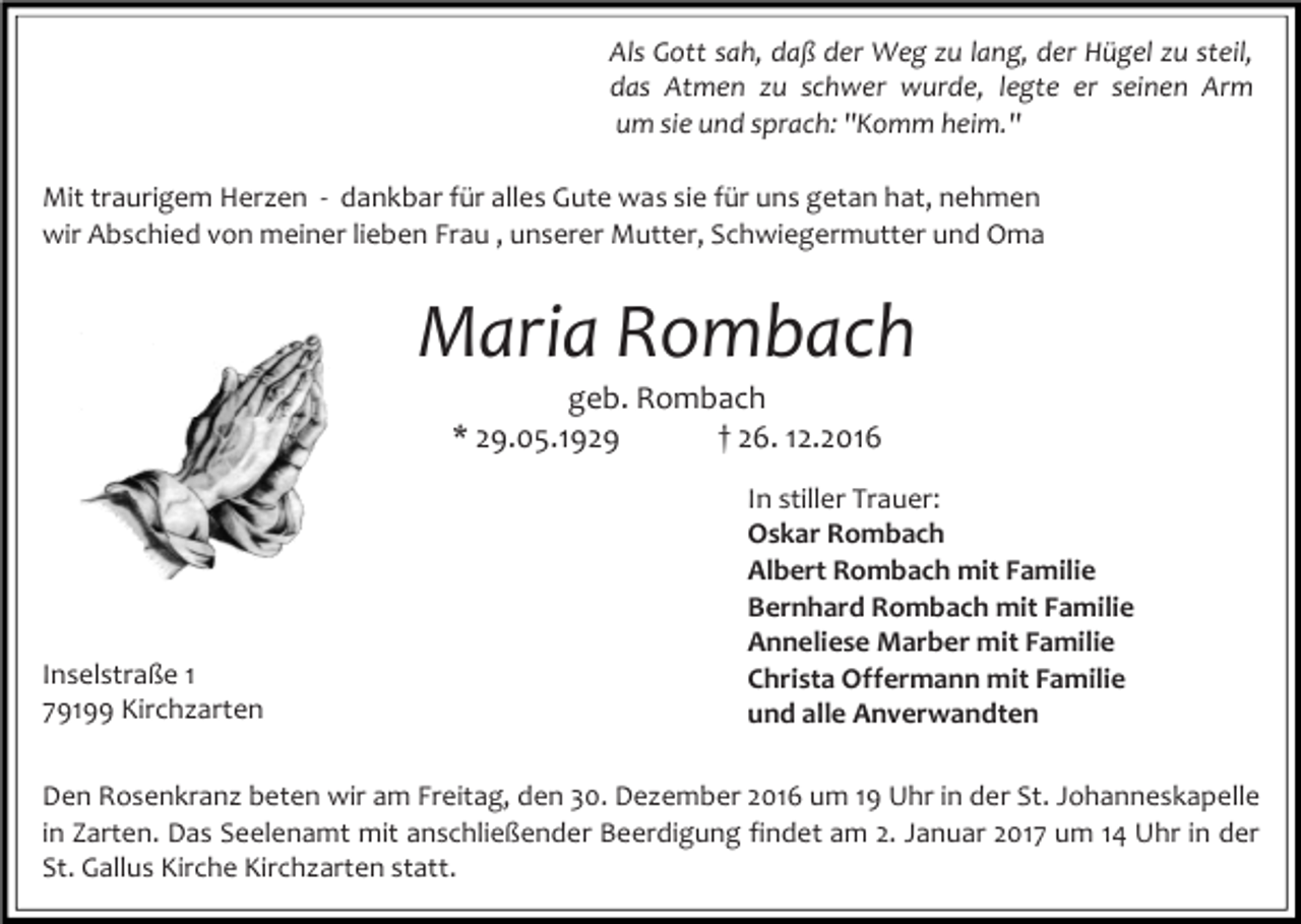 <p>Als Gott sah, daß der Weg zu lang, der Hügel zu steil,<br />das Atmen zu schwer wurde, legte er seinen Arm<br />um sie und sprach: "Komm heim."<br />Mit traurigem Herzen - dankbar für alles Gute was sie für uns getan hat, nehmen<br />wir Abschied von meiner lieben Frau , unserer Mutter, Schwiegermutter und Oma</p><p>Maria Rombach<br />geb. Rombach<br />* 29.05.1929<br />† 26. 12.2016</p><p>Inselstraße 1<br />79199 Kirchzarten</p><p>In stiller Trauer:<br />Oskar Rombach<br />Albert Rombach mit Familie<br />Bernhard Rombach mit Familie<br />Anneliese Marber mit Familie<br />Christa Offermann mit Familie<br />und alle Anverwandten</p><p>Den Rosenkranz beten wir am Freitag, den 30. Dezember 2016 um 19 Uhr in der St. Johanneskapelle<br />in Zarten. Das Seelenamt mit anschließender Beerdigung findet am 2. Januar 2017 um 14 Uhr in der<br />St. Gallus Kirche Kirchzarten statt.</p>