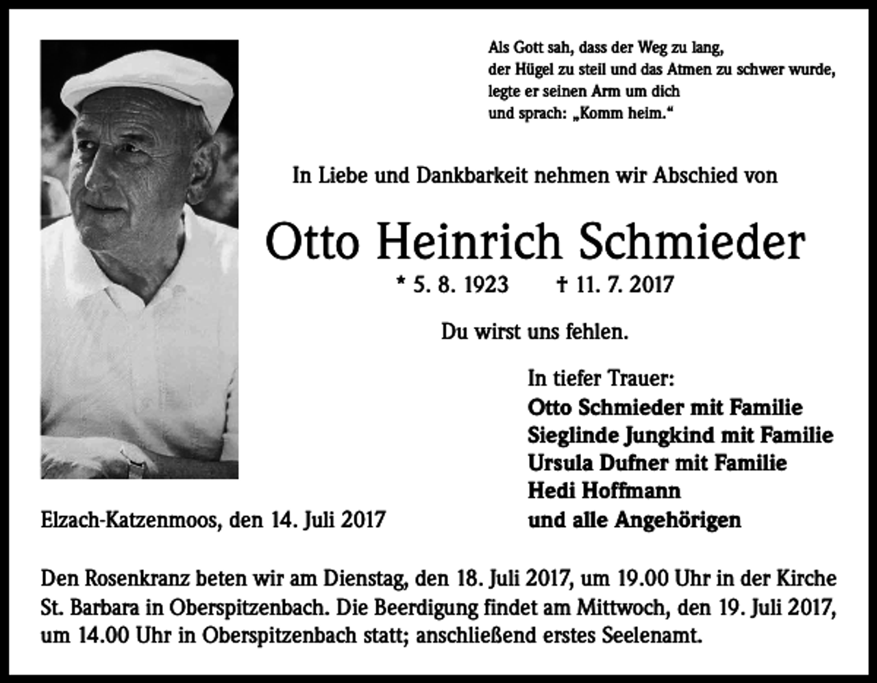 <p>Als Gott sah, dass der Weg zu lang,<br />der Hügel zu steil und das Atmen zu schwer wurde,<br />legte er seinen Arm um dich<br />und sprach: „Komm heim.“</p><p>In Liebe und Dankbarkeit nehmen wir Abschied von</p><p>Otto Heinrich Schmieder<br />* 5. 8. 1923 † 11. 7. 2017<br />Du wirst uns fehlen.</p><p>Elzach-Katzenmoos, den 14. Juli 2017</p><p>In tiefer Trauer:<br />Otto Schmieder mit Familie<br />Sieglinde Jungkind mit Familie<br />Ursula Dufner mit Familie<br />Hedi Hoffmann<br />und alle Angehörigen</p><p>Den Rosenkranz beten wir am Dienstag, den 18. Juli 2017, um 19.00 Uhr in der Kirche<br />St. Barbara in Oberspitzenbach. Die Beerdigung findet am Mittwoch, den 19. Juli 2017,<br />um 14.00 Uhr in Oberspitzenbach statt; anschließend erstes Seelenamt.</p>