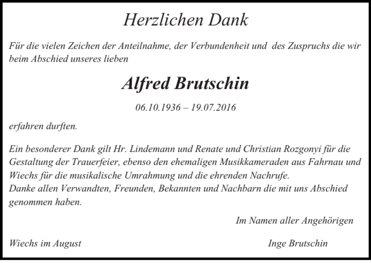 <p>Herzlichen Dank<br />Für die vielen Zeichen der Anteilnahme, der Verbundenheit und des Zuspruchs die wir<br />beim Abschied unseres lieben</p><p>Alfred Brutschin<br />06.10.1936 – 19.07.2016<br />erfahren durften.<br />Ein besonderer Dank gilt Hr. Lindemann und Renate und Christian Rozgonyi für die<br />Gestaltung der Trauerfeier, ebenso den ehemaligen Musikkameraden aus Fahrnau und<br />Wiechs für die musikalische Umrahmung und die ehrenden Nachrufe.<br />Danke allen Verwandten, Freunden, Bekannten und Nachbarn die mit uns Abschied<br />genommen haben.<br />Im Namen aller Angehörigen<br />Wiechs im August</p><p>Inge Brutschin</p>