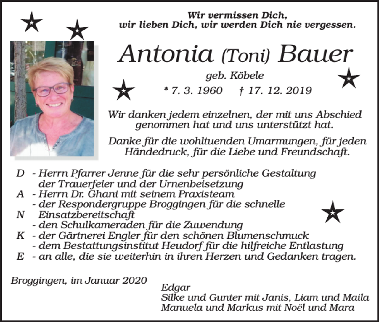 <p>Wir vermissen Dich,<br />wir lieben Dich, wir werden Dich nie vergessen.</p><p>Antonia</p><p>(Toni)</p><p>Bauer</p><p>geb. Köbele<br />* 7. 3. 1960<br />† 17. 12. 2019</p><p>Wir danken jedem einzelnen, der mit uns Abschied<br />genommen hat und uns unterstützt hat.<br />Danke für die wohltuenden Umarmungen, für jeden<br />Händedruck, für die Liebe und Freundschaft.<br />D - Herrn Pfarrer Jenne für die sehr persönliche Gestaltung<br />der Trauerfeier und der Urnenbeisetzung<br />A - Herrn Dr. Ghani mit seinem Praxisteam<br />- der Respondergruppe Broggingen für die schnelle<br />N Einsatzbereitschaft<br />- den Schulkameraden für die Zuwendung<br />K - der Gärtnerei Engler für den schönen Blumenschmuck<br />- dem Bestattungsinstitut Heudorf für die hilfreiche Entlastung<br />E - an alle, die sie weiterhin in ihren Herzen und Gedanken tragen.<br />Broggingen, im Januar 2020</p><p>Edgar<br />Silke und Gunter mit Janis, Liam und Maila<br />Manuela und Markus mit Noël und Mara</p>