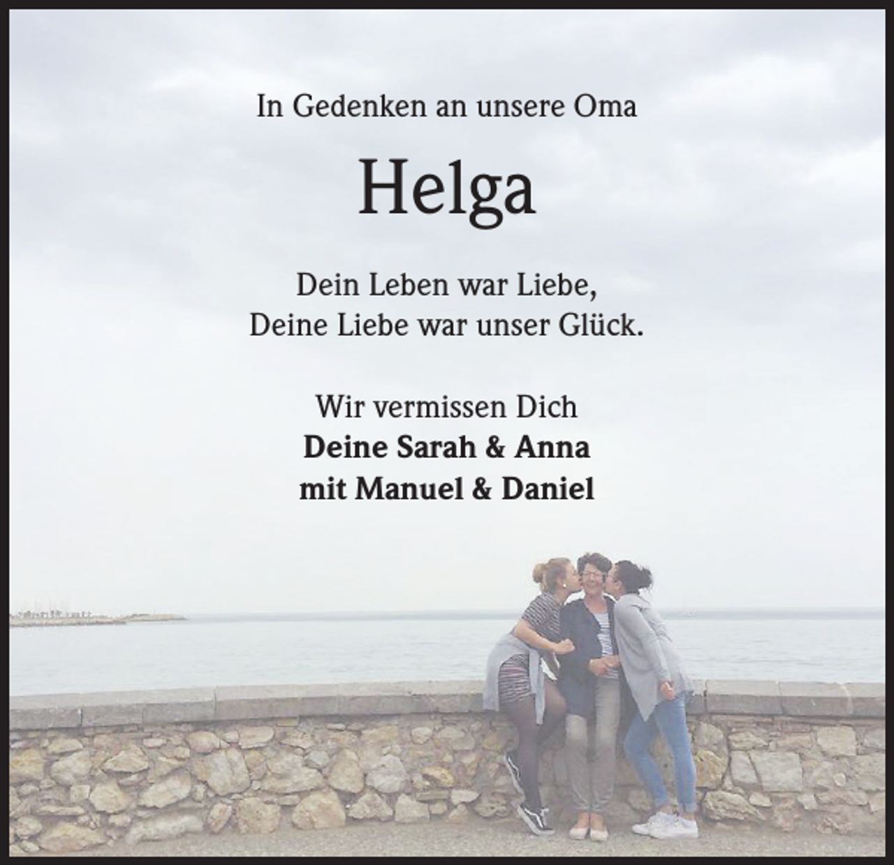 <p>In Gedenken an unsere Oma</p><p>Helga<br />Dein Leben war Liebe,<br />Deine Liebe war unser Glück.<br />Wir vermissen Dich<br />Deine Sarah &amp; Anna<br />mit Manuel &amp; Daniel</p>