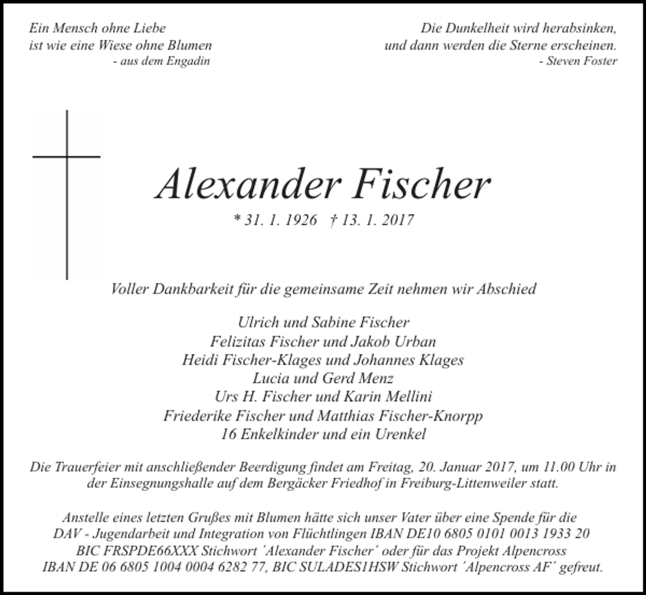 <p>Ein Mensch ohne Liebe<br />ist wie eine Wiese ohne Blumen</p><p>Die Dunkelheit wird herabsinken,<br />und dann werden die Sterne erscheinen.</p><p>- aus dem Engadin</p><p>- Steven Foster</p><p>Alexander Fischer<br />* 31. 1. 1926 † 13. 1. 2017</p><p>Voller Dankbarkeit für die gemeinsame Zeit nehmen wir Abschied<br />Ulrich und Sabine Fischer<br />Felizitas Fischer und Jakob Urban<br />Heidi Fischer-Klages und Johannes Klages<br />Lucia und Gerd Menz<br />Urs H. Fischer und Karin Mellini<br />Friederike Fischer und Matthias Fischer-Knorpp<br />16 Enkelkinder und ein Urenkel<br />Die Trauerfeier mit anschließender Beerdigung findet am Freitag, 20. Januar 2017, um 11.00 Uhr in<br />der Einsegnungshalle auf dem Bergäcker Friedhof in Freiburg-Littenweiler statt.<br />Anstelle eines letzten Grußes mit Blumen hätte sich unser Vater über eine Spende für die<br />DAV - Jugendarbeit und Integration von Flüchtlingen IBAN DE10 6805 0101 0013 1933 20<br />BIC FRSPDE66XXX Stichwort ´Alexander Fischer´ oder für das Projekt Alpencross<br />IBAN DE 0805 1004 0004 6282 77, BIC SULADES1HSW Stichwort ´Alpencross AF´ gefreut.</p>