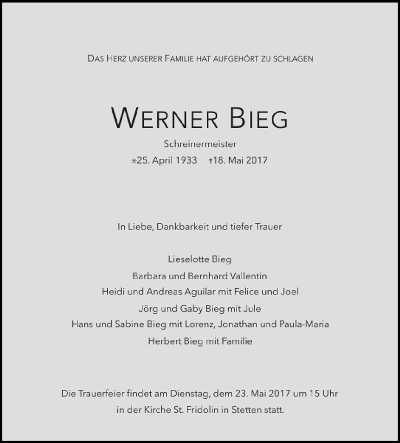 <p>DAS HERZ UNSERER FAMILIE HAT AUFGEHÖRT ZU SCHLAGEN</p><p>W ERNER B IEG<br />Schreinermeister</p><p>✳25. April</p><p>1933</p><p>✝18. Mai</p><p>2017</p><p>In Liebe, Dankbarkeit und tiefer Trauer<br />Lieselotte Bieg<br />Barbara und Bernhard Vallentin<br />Heidi und Andreas Aguilar mit Felice und Joel<br />Jörg und Gaby Bieg mit Jule<br />Hans und Sabine Bieg mit Lorenz, Jonathan und Paula-Maria<br />Herbert Bieg mit Familie</p><p>Die Trauerfeier Þndet am Dienstag, dem 23. Mai 2017 um 15 Uhr<br />in der Kirche St. Fridolin in Stetten statt.</p>