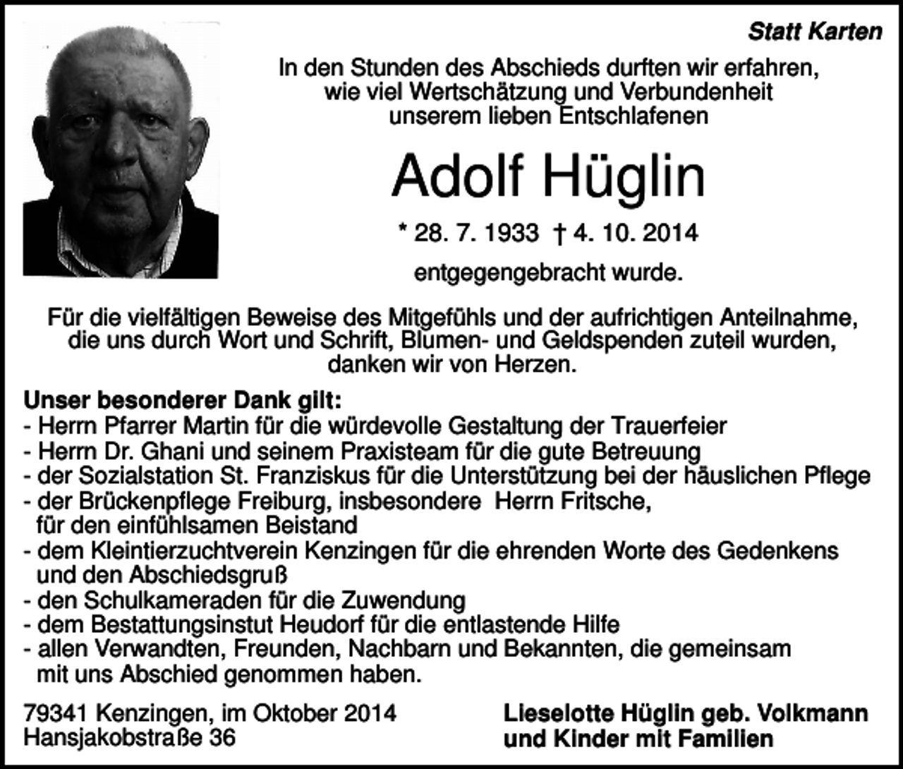 <p>Statt Karten<br />In den Stunden des Abschieds durften wir erfahren,<br />wie viel Wertschätzung und Verbundenheit<br />unserem lieben Entschlafenen</p><p>Adolf Hüglin<br />* 28. 7. 1933 † 4. 10. 2014<br />entgegengebracht wurde.<br />Für die vielfältigen Beweise des Mitgefühls und der aufrichtigen Anteilnahme,<br />die uns durch Wort und Schrift, Blumen- und Geldspenden zuteil wurden,<br />danken wir von Herzen.<br />Unser besonderer Dank gilt:<br />- Herrn Pfarrer Martin für die würdevolle Gestaltung der Trauerfeier<br />- Herrn Dr. Ghani und seinem Praxisteam für die gute Betreuung<br />- der Sozialstation St. Franziskus für die Unterstützung bei der häuslichen Pflege<br />- der Brückenpflege Freiburg, insbesondere Herrn Fritsche,<br />für den einfühlsamen Beistand<br />- dem Kleintierzuchtverein Kenzingen für die ehrenden Worte des Gedenkens<br />und den Abschiedsgruß<br />- den Schulkameraden für die Zuwendung<br />- dem Bestattungsinstut Heudorf für die entlastende Hilfe<br />- allen Verwandten, Freunden, Nachbarn und Bekannten, die gemeinsam<br />mit uns Abschied genommen haben.<br />79341 Kenzingen, im Oktober 2014<br />Hansjakobstraße 36</p><p>Lieselotte Hüglin geb. Volkmann<br />und Kinder mit Familien</p>