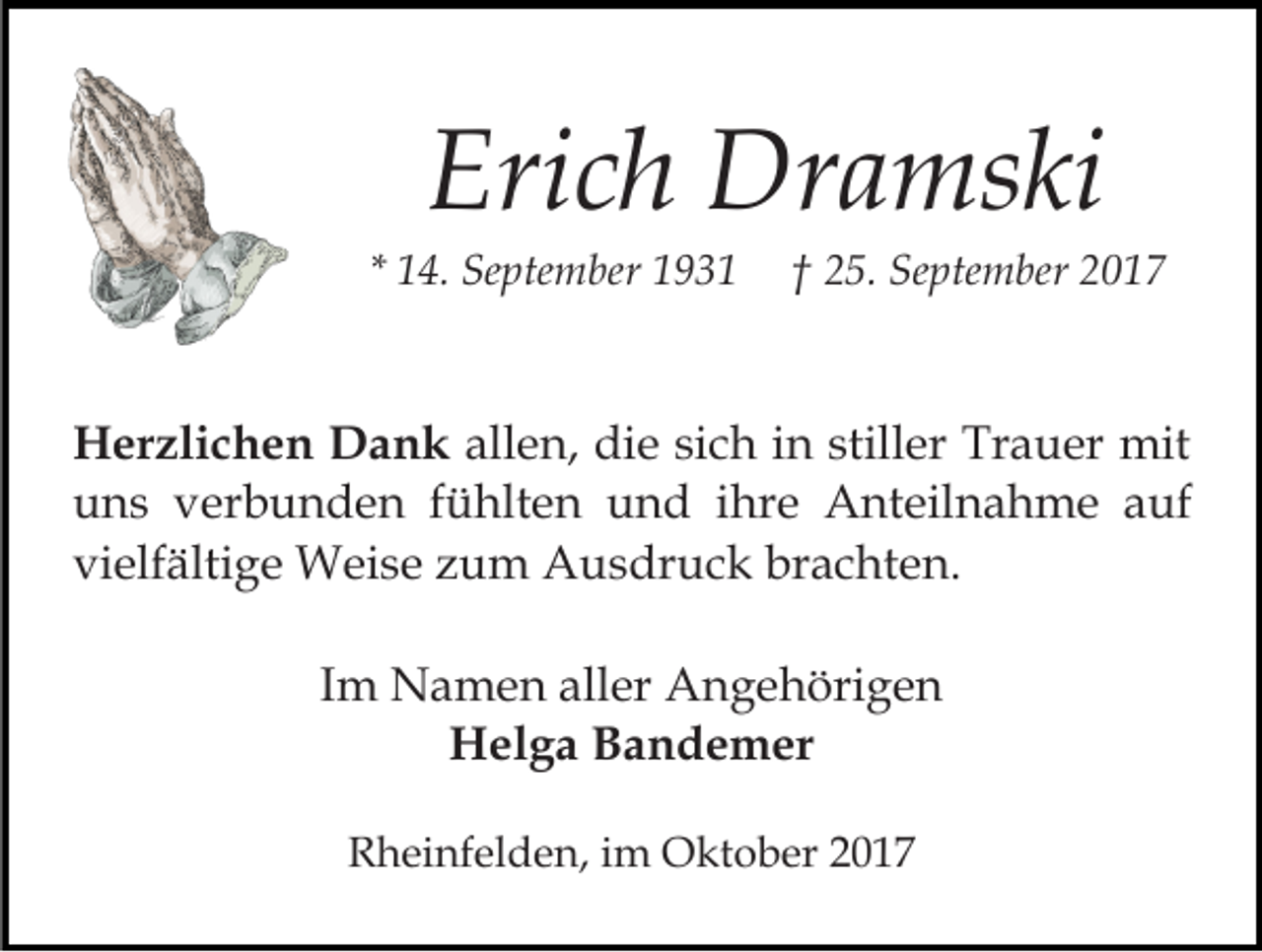 <p>Eri<br />c h Dramski<br />Dr a ms ki<br />Erich</p><p>* 14.<br />1 4. September<br />Se pte m ber</p><p>2 5. September<br />Se pte m ber<br />†† 25.</p><p>HHerzlichen<br />er zli c h e n DDank<br />a n k all<br />e n, die<br />di e si<br />c h iin<br />n still<br />er Trauer<br />Tr a u er mit<br />mit<br />allen,<br />sich<br />stiller<br />uuns<br />n s vverbunden<br />er b u n d e n ffühlten<br />ü hlt e n und<br />u n d iihre<br />hr e Anteilnahme<br />A nt eil n a h m e a auf<br />uf<br />vielfältige<br />brachten.<br />vi elf älti g e Weise<br />W ei s e zzum<br />u m Ausdruck<br />A u s dr u c k br<br />a c ht e n.<br />IImm Namen<br />N a m e n aller<br />all er Angehörigen<br />A n g e höri g e n<br />HHelga<br />el g a BBandemer<br />a n d e m er<br />RRheinfelden,<br />h ei nf el d e n, i im<br />m Oktober<br />O kt o b er</p>