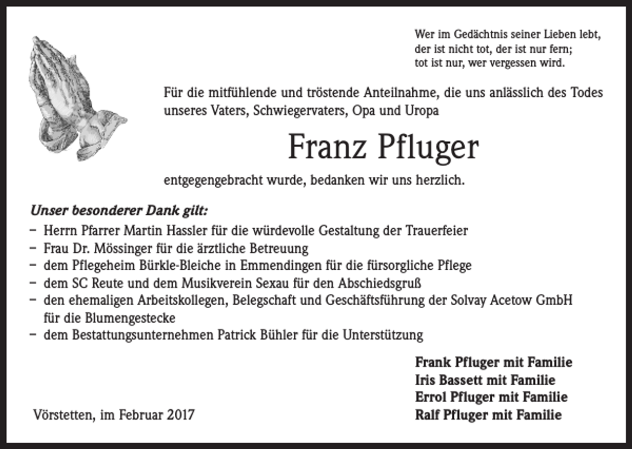 <p>Wer im Gedächtnis seiner Lieben lebt,<br />der ist nicht tot, der ist nur fern;<br />tot ist nur, wer vergessen wird.</p><p>Für die mitfühlende und tröstende Anteilnahme, die uns anlässlich des Todes<br />unseres Vaters, Schwiegervaters, Opa und Uropa</p><p>Franz Pfluger<br />entgegengebracht wurde, bedanken wir uns herzlich.<br />Unser besonderer Dank gilt:<br />– Herrn Pfarrer Martin Hassler für die würdevolle Gestaltung der Trauerfeier<br />– Frau Dr. Mössinger für die ärztliche Betreuung<br />– dem Pflegeheim Bürkle-Bleiche in Emmendingen für die fürsorgliche Pflege<br />– dem SC Reute und dem Musikverein Sexau für den Abschiedsgruß<br />– den ehemaligen Arbeitskollegen, Belegschaft und Geschäftsführung der Solvay Acetow GmbH<br />für die Blumengestecke<br />– dem Bestattungsunternehmen Patrick Bühler für die Unterstützung</p><p>Vörstetten, im Februar 2017</p><p>Frank Pfluger mit Familie<br />Iris Bassett mit Familie<br />Errol Pfluger mit Familie<br />Ralf Pfluger mit Familie</p>