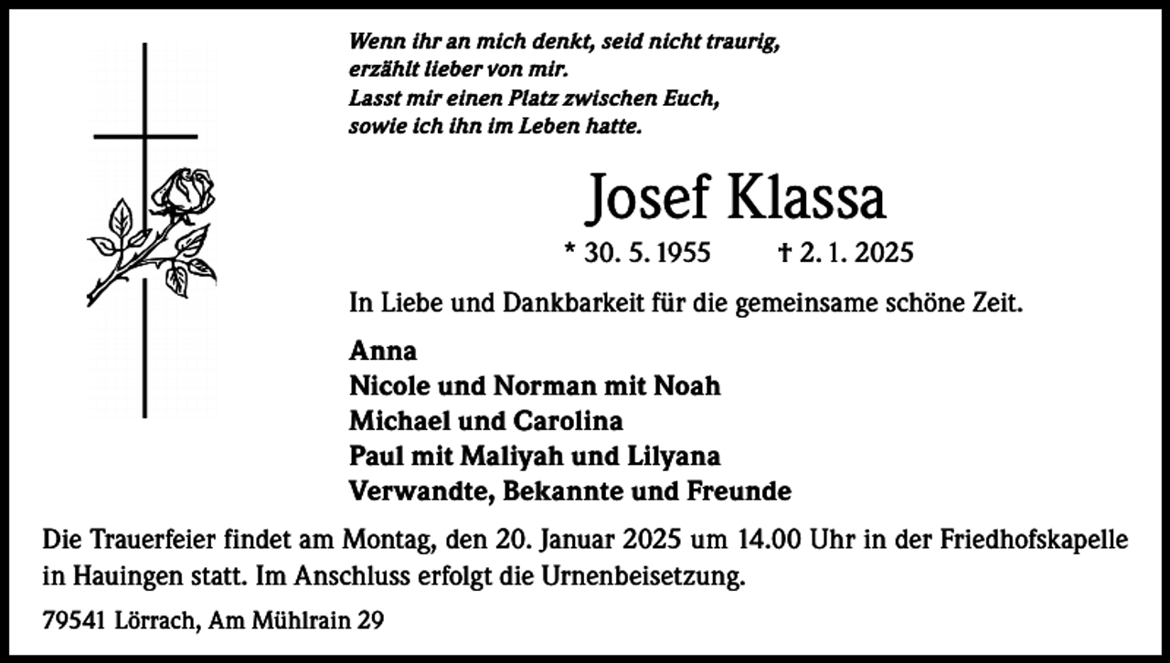 <p>Wenn ihr an mich denkt, seid nicht traurig,<br />erzählt lieber von mir.<br />Lasst mir einen Platz zwischen Euch,<br />sowie ich ihn im Leben hatte.</p><p>Josef Klassa<br />* 30. 5. 1955</p><p>† 2. 1. 2025</p><p>In Liebe und Dankbarkeit für die gemeinsame schöne Zeit.<br />Anna<br />Nicole und Norman mit Noah<br />Michael und Carolina<br />Paul mit Maliyah und Lilyana<br />Verwandte, Bekannte und Freunde<br />Die Trauerfeier findet am Montag, den 20. Januar 2025 um 14.00 Uhr in der Friedhofskapelle<br />in Hauingen statt. Im Anschluss erfolgt die Urnenbeisetzung.<br />79541 Lörrach, Am Mühlrain 29</p>