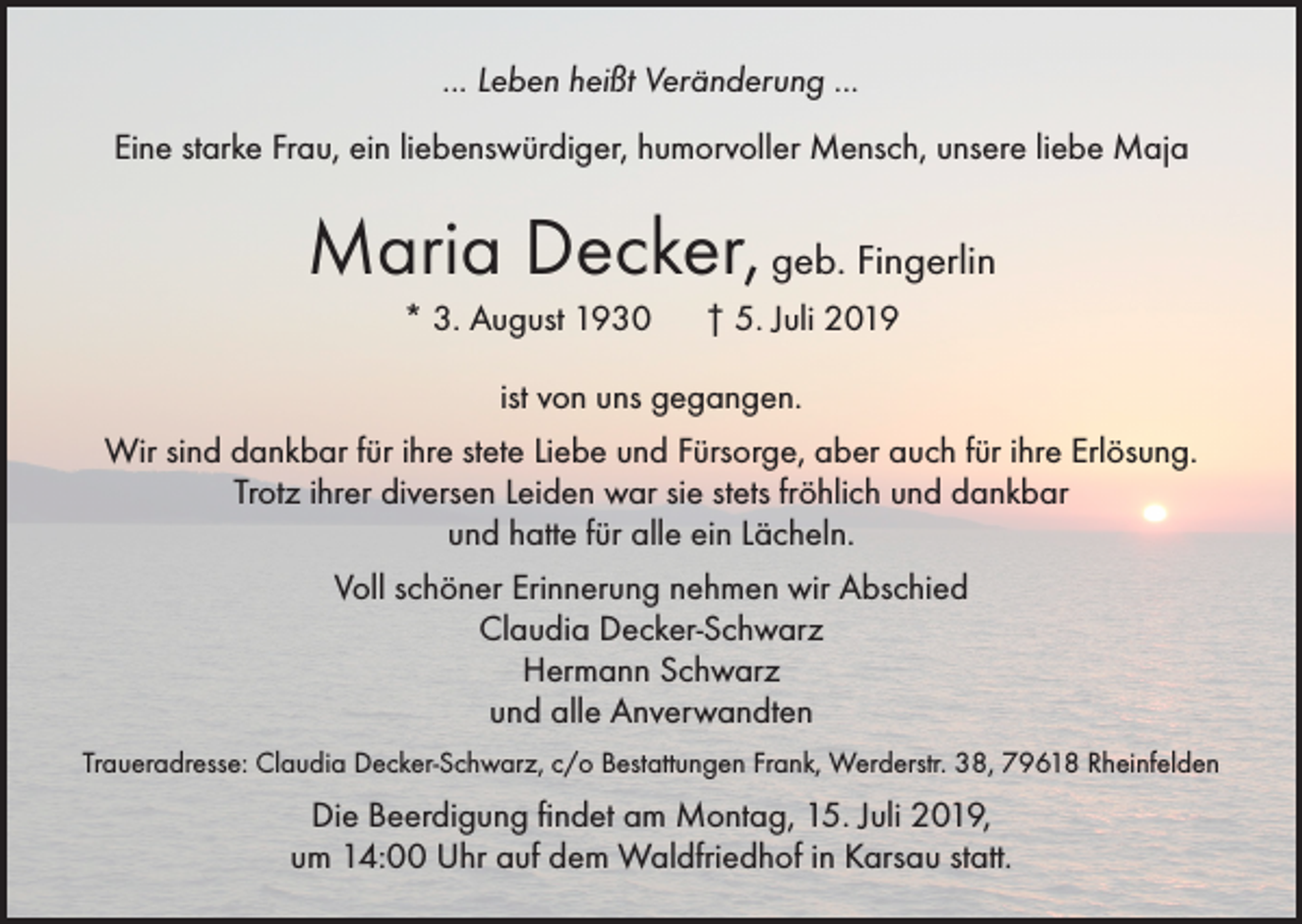 <p>... Leben heißt Veränderung ...<br />Eine starke Frau, ein liebenswürdiger, humorvoller Mensch, unsere liebe Maja</p><p>Maria Decker, geb. Fingerlin<br />* 3. August 1930 † 5. Juli 2019<br />ist von uns gegangen.<br />Wir sind dankbar für ihre stete Liebe und Fürsorge, aber auch für ihre Erlösung.<br />Trotz ihrer diversen Leiden war sie stets fröhlich und dankbar<br />und hatte für alle ein Lächeln.<br />Voll schöner Erinnerung nehmen wir Abschied<br />Claudia Decker-Schwarz<br />Hermann Schwarz<br />und alle Anverwandten<br />Traueradresse: Claudia Decker-Schwarz, c/o Bestattungen Frank, Werderstr. 38, 79618 Rheinfelden</p><p>Die Beerdigung findet am Montag, 15. Juli 2019,<br />um 14:00 Uhr auf dem Waldfriedhof in Karsau statt.</p>