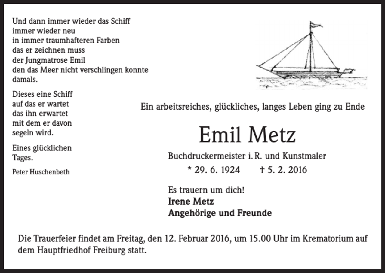 <p>Und dann immer wieder das Schiff<br />immer wieder neu<br />in immer traumhafteren Farben<br />das er zeichnen muss<br />der Jungmatrose Emil<br />den das Meer nicht verschlingen konnte<br />damals.<br />Dieses eine Schiff<br />auf das er wartet<br />das ihn erwartet<br />mit dem er davon<br />segeln wird.<br />Eines glücklichen<br />Tages.<br />Peter Huschenbeth</p><p>Ein arbeitsreiches, glückliches, langes Leben ging zu Ende</p><p>Emil Metz<br />Buchdruckermeister i. R. und Kunstmaler<br />* 29. 6. 1924 † 5. 2. 2016<br />Es trauern um dich!<br />Irene Metz<br />Angehörige und Freunde</p><p>Die Trauerfeier findet am Freitag, den 12. Februar 2016, um 15.00 Uhr im Krematorium auf<br />dem Hauptfriedhof Freiburg statt.</p>
