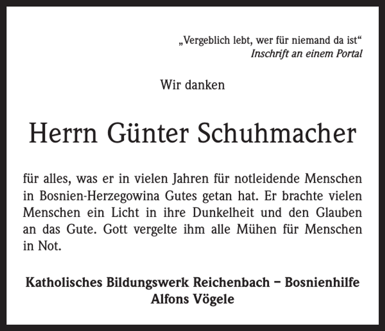 <p>„Vergeblich lebt, wer für niemand da ist“<br />Inschrift an einem Portal</p><p>Wir danken</p><p>Herrn Günter Schuhmacher<br />für alles, was er in vielen Jahren für notleidende Menschen<br />in Bosnien-Herzegowina Gutes getan hat. Er brachte vielen<br />Menschen ein Licht in ihre Dunkelheit und den Glauben<br />an das Gute. Gott vergelte ihm alle Mühen für Menschen<br />in Not.<br />Katholisches Bildungswerk Reichenbach – Bosnienhilfe<br />Alfons Vögele</p>