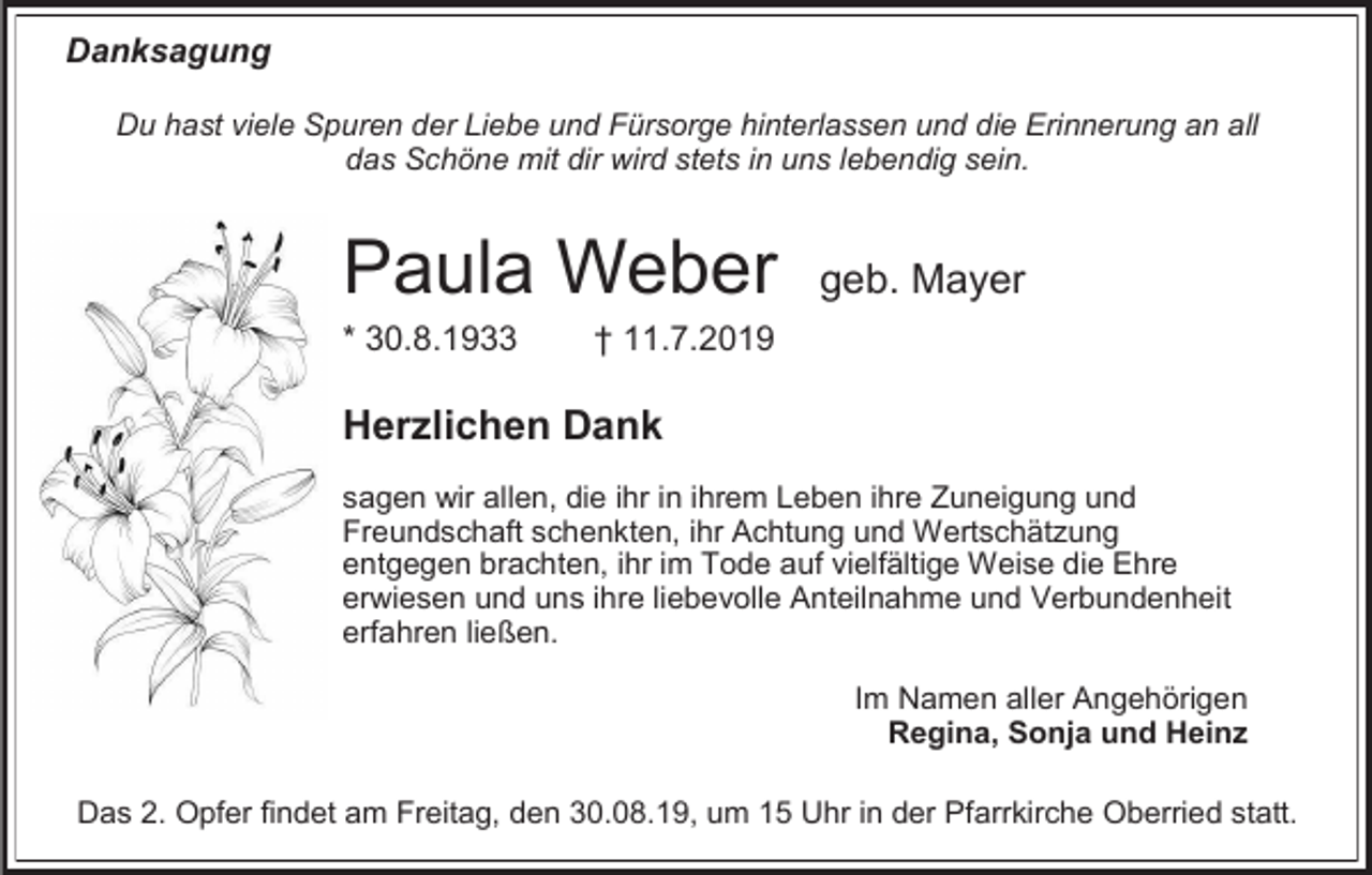 <p>Danksagung<br />Du hast viele Spuren der Liebe und Fürsorge hinterlassen und die Erinnerung an all<br />das Schöne mit dir wird stets in uns lebendig sein.</p><p>Paula Weber<br />* 30.8.1933</p><p>geb. Mayer</p><p>† 11.7.2019</p><p>Herzlichen Dank<br />sagen wir allen, die ihr in ihrem Leben ihre Zuneigung und<br />Freundschaft schenkten, ihr Achtung und Wertschätzung<br />entgegen brachten, ihr im Tode auf vielfältige Weise die Ehre<br />erwiesen und uns ihre liebevolle Anteilnahme und Verbundenheit<br />erfahren ließen.<br />Im Namen aller Angehörigen<br />Regina, Sonja und Heinz<br />Das 2. Opfer findet am Freitag, den 30.08.19, um 15 Uhr in der Pfarrkirche Oberried statt.</p>