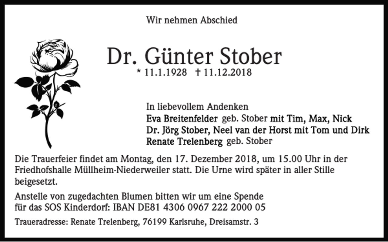 <p>Wir nehmen Abschied</p><p>Dr.* 11.1.1928<br />Günter<br />Stober<br />† 11.12.2018<br />In liebevollem Andenken<br />geb. Stober<br />geb. Stober<br />Die Trauerfeier findet am Montag, den 17. Dezember 2018, um 15.00 Uhr in der<br />Friedhofshalle Müllheim-Niederweiler statt. Die Urne wird später in aller Stille<br />beigesetzt.<br />Anstelle von zugedachten Blumen bitten wir um eine Spende<br />für das SOS Kinderdorf: IBAN DE81 4306 0967 22005<br />Traueradresse: Renate Trelenberg, 76199 Karlsruhe, Dreisamstr. 3</p>