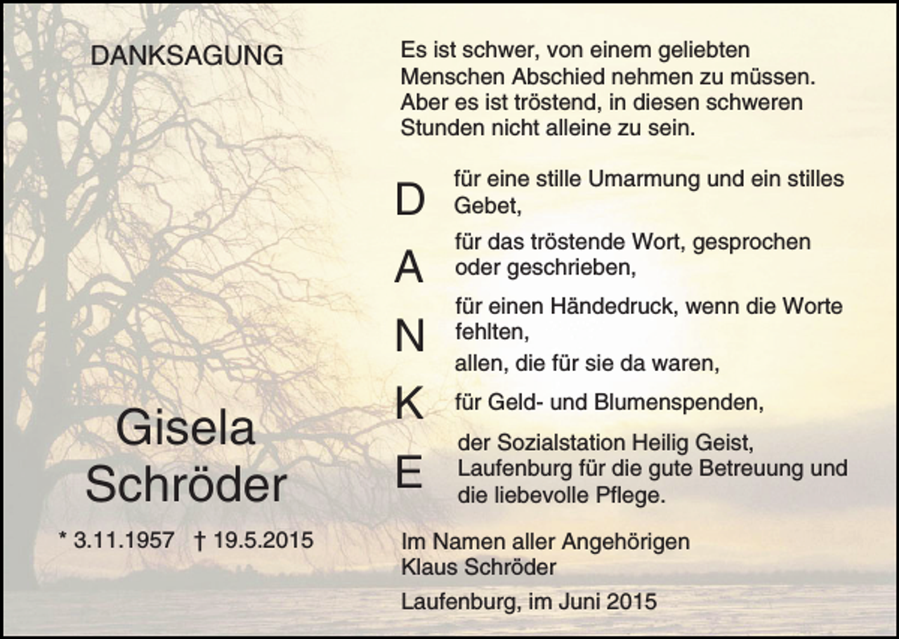 <p>DANKSAGUNG</p><p>Es ist schwer, von einem geliebten<br />Menschen Abschied nehmen zu müssen.<br />Aber es ist tröstend, in diesen schweren<br />Stunden nicht alleine zu sein.</p><p>D<br />A</p><p>Gisela<br />Schröder<br />* 3.11.1957 † 19.5.2015</p><p>für eine stille Umarmung und ein stilles<br />Gebet,<br />für das tröstende Wort, gesprochen<br />oder geschrieben,</p><p>N</p><p>für einen Händedruck, wenn die Worte<br />fehlten,<br />allen, die für sie da waren,</p><p>K</p><p>für Geld- und Blumenspenden,</p><p>E</p><p>der Sozialstation Heilig Geist,<br />Laufenburg für die gute Betreuung und<br />die liebevolle Pflege.</p><p>Im Namen aller Angehörigen<br />Klaus Schröder<br />Laufenburg, im Juni 2015</p>
