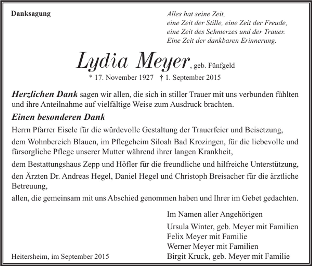 <p>Danksagung</p><p>Alles hat seine Zeit,<br />eine Zeit der Stille, eine Zeit der Freude,<br />eine Zeit des Schmerzes und der Trauer.<br />Eine Zeit der dankbaren Erinnerung.</p><p>Lydia Meyer</p><p>, geb. Fünfgeld</p><p>* 17. November 1927 † 1. September 2015</p><p>Herzlichen Dank sagen wir allen, die sich in stiller Trauer mit uns verbunden fühlten<br />und ihre Anteilnahme auf vielfältige Weise zum Ausdruck brachten.<br />Einen besonderen Dank<br />Herrn Pfarrer Eisele für die würdevolle Gestaltung der Trauerfeier und Beisetzung,<br />dem Wohnbereich Blauen, im Pflegeheim Siloah Bad Krozingen, für die liebevolle und<br />fürsorgliche Pflege unserer Mutter während ihrer langen Krankheit,<br />dem Bestattungshaus Zepp und Höfler für die freundliche und hilfreiche Unterstützung,<br />den Ärzten Dr. Andreas Hegel, Daniel Hegel und Christoph Breisacher für die ärztliche<br />Betreuung,<br />allen, die gemeinsam mit uns Abschied genommen haben und Ihrer im Gebet gedachten.</p><p>Heitersheim, im September 2015</p><p>Im Namen aller Angehörigen<br />Ursula Winter, geb. Meyer mit Familien<br />Felix Meyer mit Familie<br />Werner Meyer mit Familien<br />Birgit Kruck, geb. Meyer mit Familie</p>