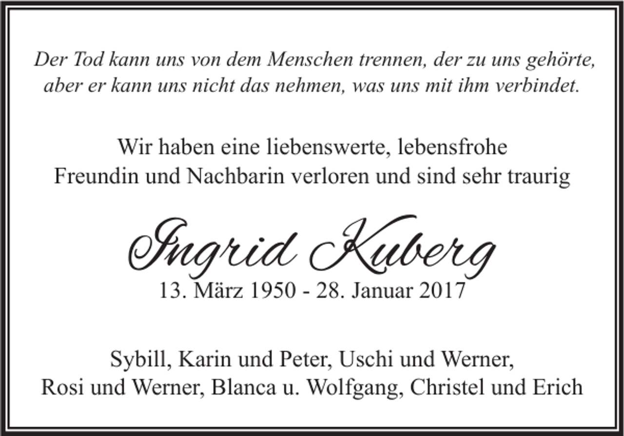 <p>Der Tod kann uns von dem Menschen trennen, der zu uns gehörte,<br />aber er kann uns nicht das nehmen, was uns mit ihm verbindet.</p><p>Wir haben eine liebenswerte, lebensfrohe<br />Freundin und Nachbarin verloren und sind sehr traurig</p><p>Ingrid Kuberg<br />13. März 1950 - 28. Januar 2017</p><p>Sybill, Karin und Peter, Uschi und Werner,<br />Rosi und Werner, Blanca u. Wolfgang, Christel und Erich</p>