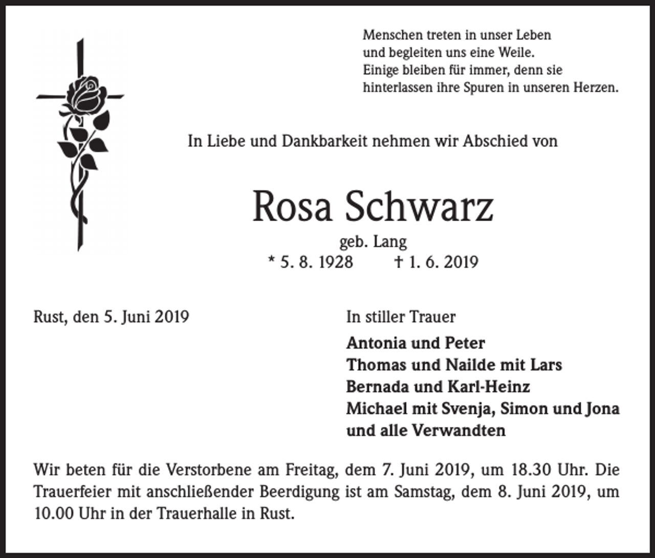 <p>Menschen treten in unser Leben<br />und begleiten uns eine Weile.<br />Einige bleiben für immer, denn sie<br />hinterlassen ihre Spuren in unseren Herzen.</p><p>In Liebe und Dankbarkeit nehmen wir Abschied von</p><p>Rosa Schwarz<br />geb. Lang<br />* 5. 8. 1928<br />† 1. 6. 2019</p><p>Rust, den 5. Juni 2019</p><p>In stiller Trauer<br />Antonia und Peter<br />Thomas und Nailde mit Lars<br />Bernada und Karl-Heinz<br />Michael mit Svenja, Simon und Jona<br />und alle Verwandten</p><p>Wir beten für die Verstorbene am Freitag, dem 7. Juni 2019, um 18.30 Uhr. Die<br />Trauerfeier mit anschließender Beerdigung ist am Samstag, dem 8. Juni 2019, um<br />10.00 Uhr in der Trauerhalle in Rust.</p>