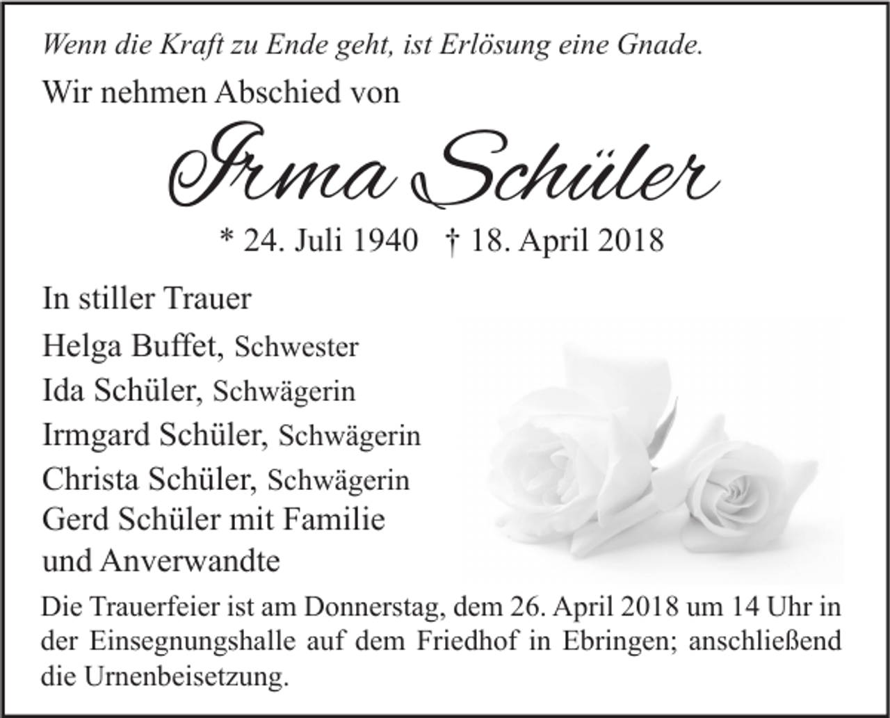 <p>Wenn<br />We<br />n n didie<br />e Kr<br />Kraft<br />aft z zu<br />u EEnde<br />n d e g geht,<br />e ht, ististErl<br />Erlösung<br />ös u n g eieine<br />n e GGnade.<br />n a d e.</p><p>Wirn enehmen<br />Wir<br />h m e n AAbschied<br />bs c hi e d v von<br />on</p><p>Irma<br />Ir<br />m a Schüler<br />Sch üler<br />** 224.<br />4. JJuli<br />uli 11940<br />9 4 0 †† 118.<br />8. April<br />A pril 22</p><p>IInn stiller<br />still er Trauer<br />Tr a u er<br />HHelga<br />el g a BBuffet,<br />uff et, SSchwester<br />c h w est er<br />IIda<br />d a Schüler,<br />S c h ül er, SSchwägerin<br />c h w ä g eri n<br />Irmgard<br />Ir<br />m g ar d Schüler,<br />S c h ül er, SSchwägerin<br />c h w ä g eri n<br />CChrista<br />hrist a SSchüler,<br />c h ül er, SSchwägerin<br />c h w ä g eri n<br />GGerd<br />er d SSchüler<br />c h ül er mit<br />mit FFamilie<br />a mili e<br />uund<br />n d Anverwandte<br />A n v er w a n dt e<br />Di e TrTrauerfeier<br />Die<br />a u erf ei er ist<br />istaam<br />m DDonnerstag,<br />o n n erst a g, ddem<br />e m 226.<br />6. AApril<br />pril 22018<br />0 1 8 uum<br />m 11 UUhr<br />hr i in<br />n<br />dder<br />er Einsegnungshalle<br />Ei ns e g n u n gs h all e aauf<br />uf ddem<br />e m Friedhof<br />Fri e d h of iin<br />n Ebringen;<br />E bri n g e n; aanschließend<br />ns c hli e ß e n d<br />die<br />di<br />e Urnenbeisetzung.<br />Ur n e n b eis et z u n g.</p>