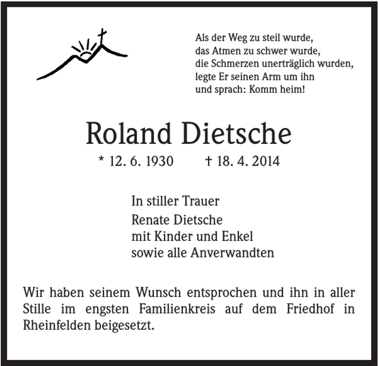 <p>Als der Weg zu steil wurde,<br />das Atmen zu schwer wurde,<br />die Schmerzen unerträglich wurden,<br />legte Er seinen Arm um ihn<br />und sprach: Komm heim!</p><p>Roland Dietsche<br />* 12. 6. 1930</p><p>† 18. 4. 2014</p><p>In stiller Trauer<br />Renate Dietsche<br />mit Kinder und Enkel<br />sowie alle Anverwandten<br />Wir haben seinem Wunsch entsprochen und ihn in aller<br />Stille im engsten Familienkreis auf dem Friedhof in<br />Rheinfelden beigesetzt.</p>