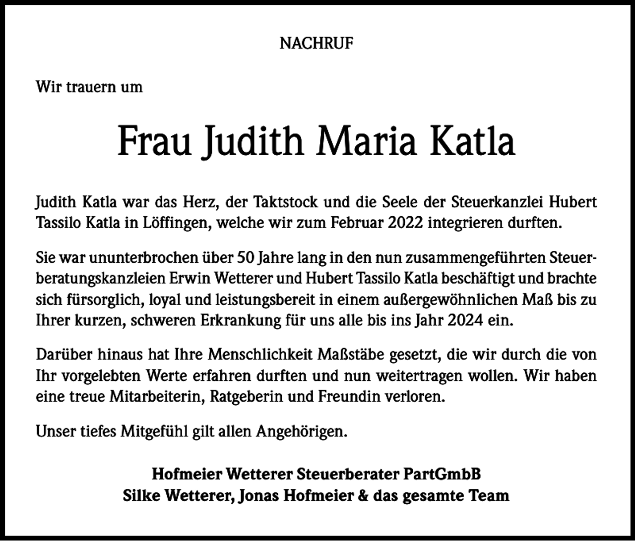 <p>NACHRUF<br />Wir trauern um</p><p>Frau Judith Maria Katla<br />Judith Katla war das Herz, der Taktstock und die Seele der Steuerkanzlei Hubert<br />Tassilo Katla in Löffingen, welche wir zum Februar 2022 integrieren durften.<br />Sie war ununterbrochen über 50 Jahre lang in den nun zusammengeführten Steuerberatungskanzleien Erwin Wetterer und Hubert Tassilo Katla beschäftigt und brachte<br />sich fürsorglich, loyal und leistungsbereit in einem außergewöhnlichen Maß bis zu<br />Ihrer kurzen, schweren Erkrankung für uns alle bis ins Jahr 2024 ein.<br />Darüber hinaus hat Ihre Menschlichkeit Maßstäbe gesetzt, die wir durch die von<br />Ihr vorgelebten Werte erfahren durften und nun weitertragen wollen. Wir haben<br />eine treue Mitarbeiterin, Ratgeberin und Freundin verloren.<br />Unser tiefes Mitgefühl gilt allen Angehörigen.<br />Hofmeier Wetterer Steuerberater PartGmbB<br />Silke Wetterer, Jonas Hofmeier &amp; das gesamte Team</p>