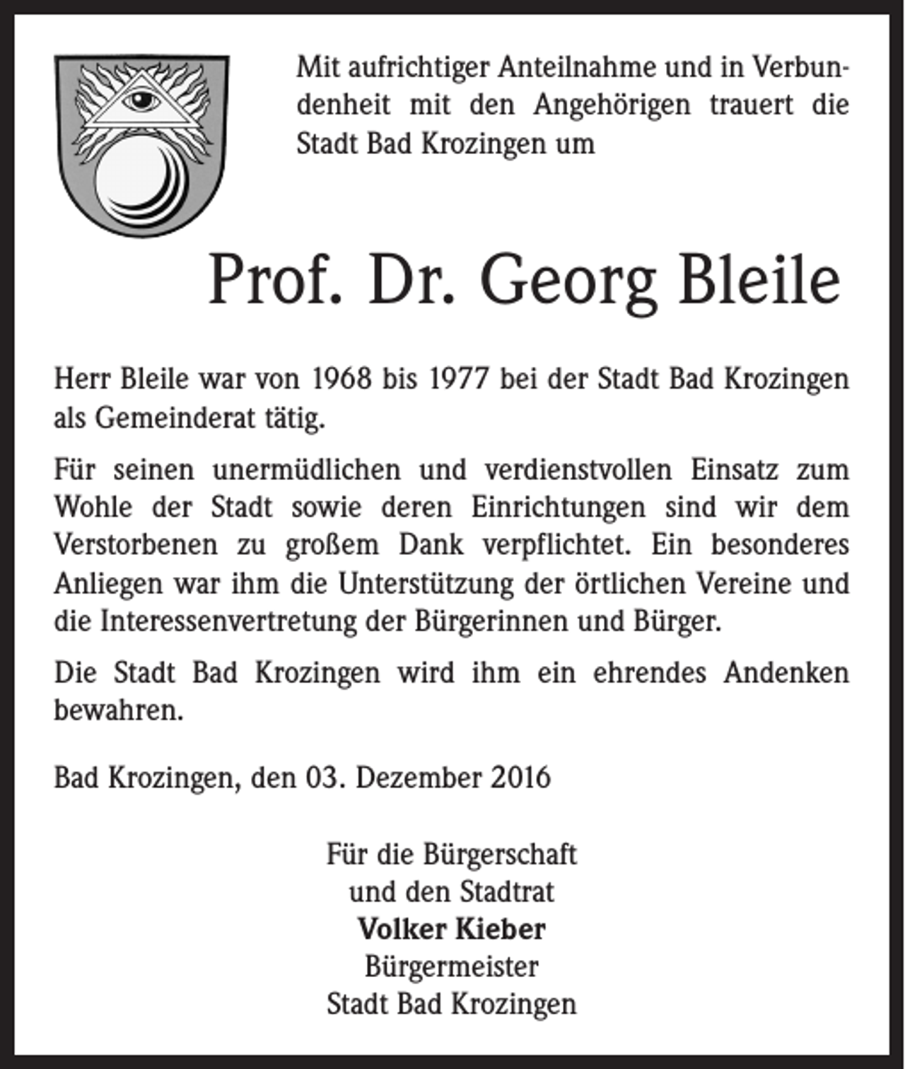 <p>Mit aufrichtiger Anteilnahme und in Verbundenheit mit den Angehörigen trauert die<br />Stadt Bad Krozingen um</p><p>Prof. Dr. Georg Bleile<br />Herr Bleile war von 1968 bis 1977 bei der Stadt Bad Krozingen<br />als Gemeinderat tätig.<br />Für seinen unermüdlichen und verdienstvollen Einsatz zum<br />Wohle der Stadt sowie deren Einrichtungen sind wir dem<br />Verstorbenen zu großem Dank verpflichtet. Ein besonderes<br />Anliegen war ihm die Unterstützung der örtlichen Vereine und<br />die Interessenvertretung der Bürgerinnen und Bürger.<br />Die Stadt Bad Krozingen wird ihm ein ehrendes Andenken<br />bewahren.<br />Bad Krozingen, den 03. Dezember 2016<br />Für die Bürgerschaft<br />und den Stadtrat<br />Volker Kieber<br />Bürgermeister<br />Stadt Bad Krozingen</p>