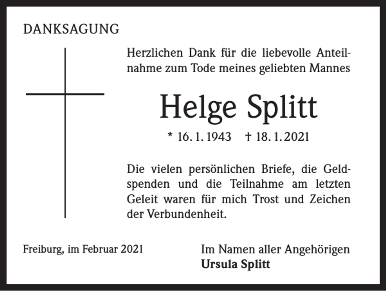 <p>DANKSAGUNG<br />Herzlichen Dank für die liebevolle Anteilnahme zum Tode meines geliebten Mannes</p><p>Helge Splitt<br />* 16. 1. 1943 † 18. 1. 2021<br />Die vielen persönlichen Briefe, die Geldspenden und die Teilnahme am letzten<br />Geleit waren für mich Trost und Zeichen<br />der Verbundenheit.<br />Freiburg, im Februar 2021</p><p>Im Namen aller Angehörigen<br />Ursula Splitt</p>
