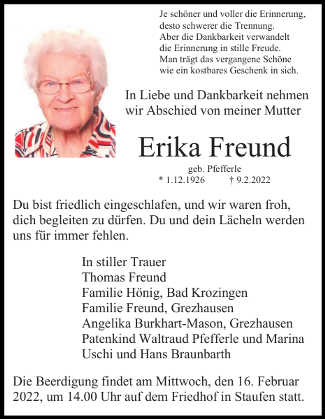 <p>Je schöner und voller die Erinnerung,<br />desto schwerer die Trennung.<br />Aber die Dankbarkeit verwandelt<br />die Erinnerung in stille Freude.<br />Man trägt das vergangene Schöne<br />wie ein kostbares Geschenk in sich.</p><p>In Liebe und Dankbarkeit nehmen<br />wir Abschied von meiner Mutter</p><p>Erika Freund<br />geb. Pfefferle<br />* 1.12.1926<br />† 9.2.2022</p><p>Du bist friedlich eingeschlafen, und wir waren froh,<br />dich begleiten zu dürfen. Du und dein Lächeln werden<br />uns für immer fehlen.<br />In stiller Trauer<br />Thomas Freund<br />Familie Hönig, Bad Krozingen<br />Familie Freund, Grezhausen<br />Angelika Burkhart-Mason, Grezhausen<br />Patenkind Waltraud Pfefferle und Marina<br />Uschi und Hans Braunbarth<br />Die Beerdigung findet am Mittwoch, den 16. Februar<br />2022, um 14.00 Uhr auf dem Friedhof in Staufen statt.</p>