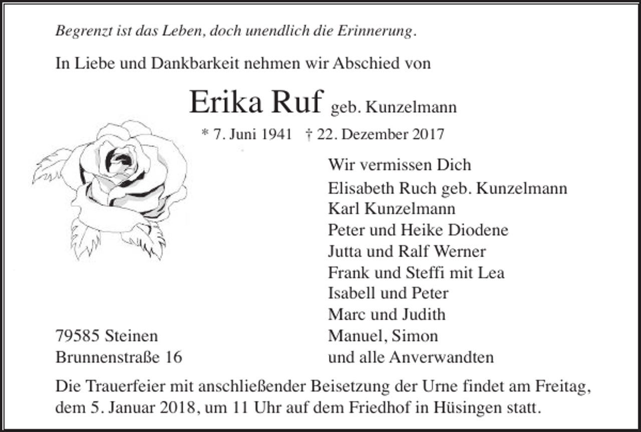 <p>Begrenzt ist das Leben, doch unendlich die Erinnerung.</p><p>In Liebe und Dankbarkeit nehmen wir Abschied von</p><p>Erika Ruf geb. Kunzelmann<br />* 7. Juni 1941 † 22. Dezember 2019585 Steinen<br />Brunnenstraße 16</p><p>Wir vermissen Dich<br />Elisabeth Ruch geb. Kunzelmann<br />Karl Kunzelmann<br />Peter und Heike Diodene<br />Jutta und Ralf Werner<br />Frank und Steffi mit Lea<br />Isabell und Peter<br />Marc und Judith<br />Manuel, Simon<br />und alle Anverwandten</p><p>Die Trauerfeier mit anschließender Beisetzung der Urne findet am Freitag,<br />dem 5. Januar 2018, um 11 Uhr auf dem Friedhof in Hüsingen statt.</p>