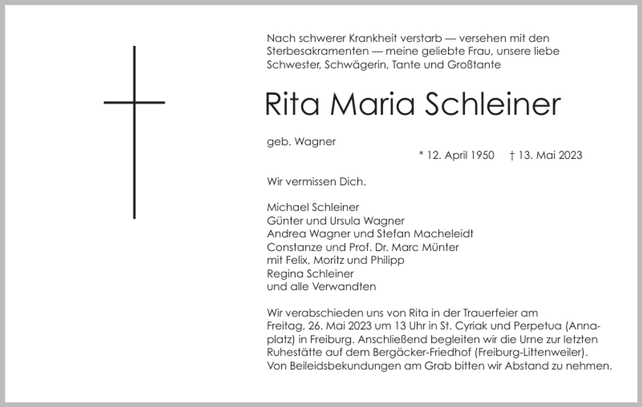 <p>Nach schwerer Krankheit verstarb — versehen mit den<br />Sterbesakramenten — meine geliebte Frau, unsere liebe<br />Schwester, Schwägerin, Tante und Großtante</p><p>Rita Maria Schleiner<br />geb. Wagner</p><p>* 12. April 1950</p><p>† 13. Mai 2023</p><p>Wir vermissen Dich.<br />Michael Schleiner<br />Günter und Ursula Wagner<br />Andrea Wagner und Stefan Macheleidt<br />Constanze und Prof. Dr. Marc Münter<br />mit Felix, Moritz und Philipp<br />Regina Schleiner<br />und alle Verwandten<br />Wir verabschieden uns von Rita in der Trauerfeier am<br />Freitag, 26. Mai 2023 um 13 Uhr in St. Cyriak und Perpetua (Annaplatz) in Freiburg. Anschließend begleiten wir die Urne zur letzten<br />Ruhestätte auf dem Bergäcker-Friedhof (Freiburg-Littenweiler).<br />Von Beileidsbekundungen am Grab bitten wir Abstand zu nehmen.</p>