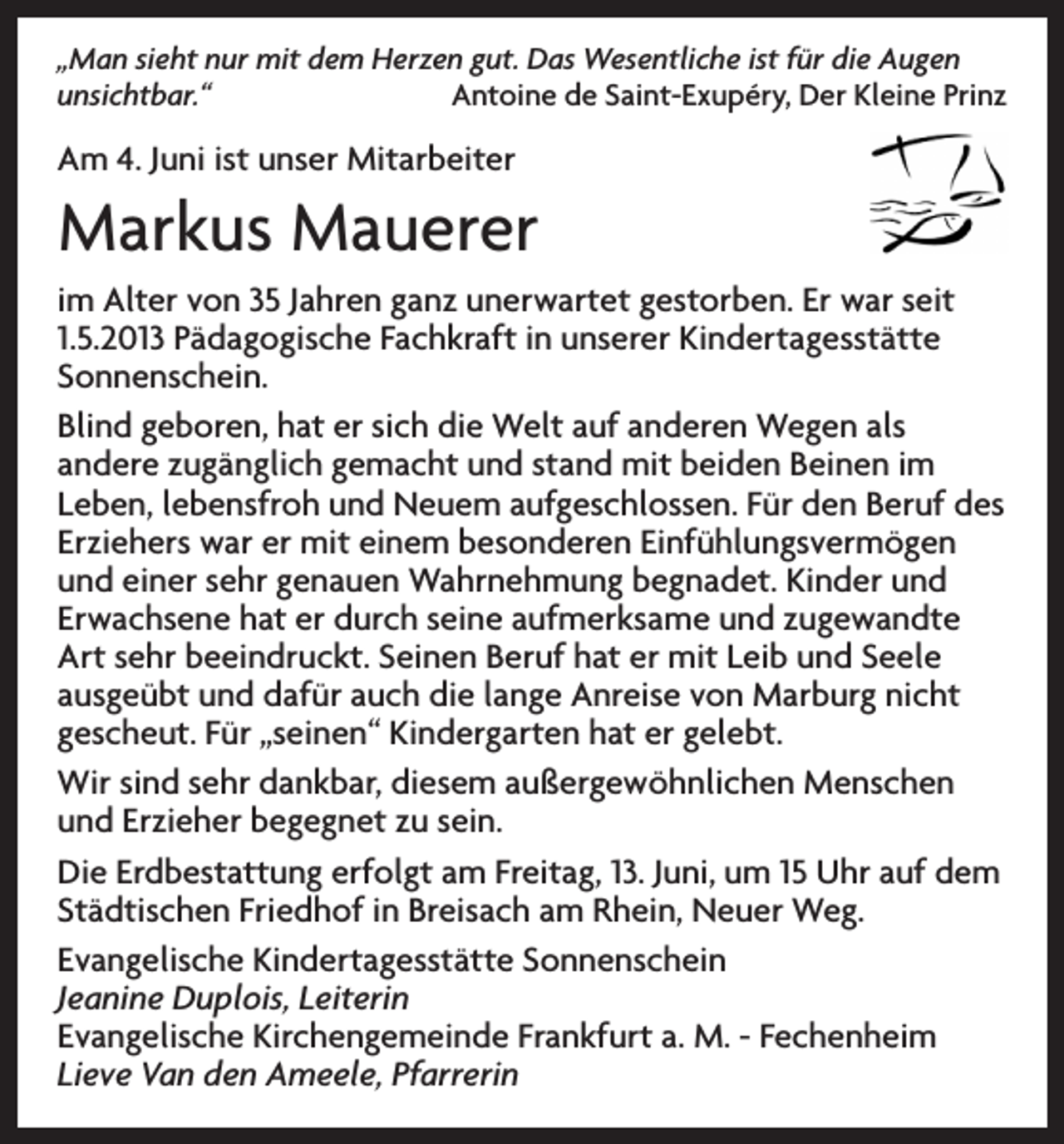 <p>„Man sieht nur mit dem Herzen gut. Das Wesentliche ist für die Augen<br />unsichtbar.“<br />Antoine de Saint-Exupéry, Der Kleine Prinz</p><p>Am 4. Juni ist unser Mitarbeiter</p><p>Markus Mauerer<br />im Alter von 35 Jahren ganz unerwartet gestorben. Er war seit<br />1.5.2013 Pädagogische Fachkraft in unserer Kindertagesstätte<br />Sonnenschein.<br />Blind geboren, hat er sich die Welt auf anderen Wegen als<br />andere zugänglich gemacht und stand mit beiden Beinen im<br />Leben, lebensfroh und Neuem aufgeschlossen. Für den Beruf des<br />Erziehers war er mit einem besonderen Einfühlungsvermögen<br />und einer sehr genauen Wahrnehmung begnadet. Kinder und<br />Erwachsene hat er durch seine aufmerksame und zugewandte<br />Art sehr beeindruckt. Seinen Beruf hat er mit Leib und Seele<br />ausgeübt und dafür auch die lange Anreise von Marburg nicht<br />gescheut. Für „seinen“ Kindergarten hat er gelebt.<br />Wir sind sehr dankbar, diesem außergewöhnlichen Menschen<br />und Erzieher begegnet zu sein.<br />Die Erdbestattung erfolgt am Freitag, 13. Juni, um 15 Uhr auf dem<br />Städtischen Friedhof in Breisach am Rhein, Neuer Weg.<br />Evangelische Kindertagesstätte Sonnenschein<br />Jeanine Duplois, Leiterin<br />Evangelische Kirchengemeinde Frankfurt a. M. - Fechenheim<br />Lieve Van den Ameele, Pfarrerin</p>