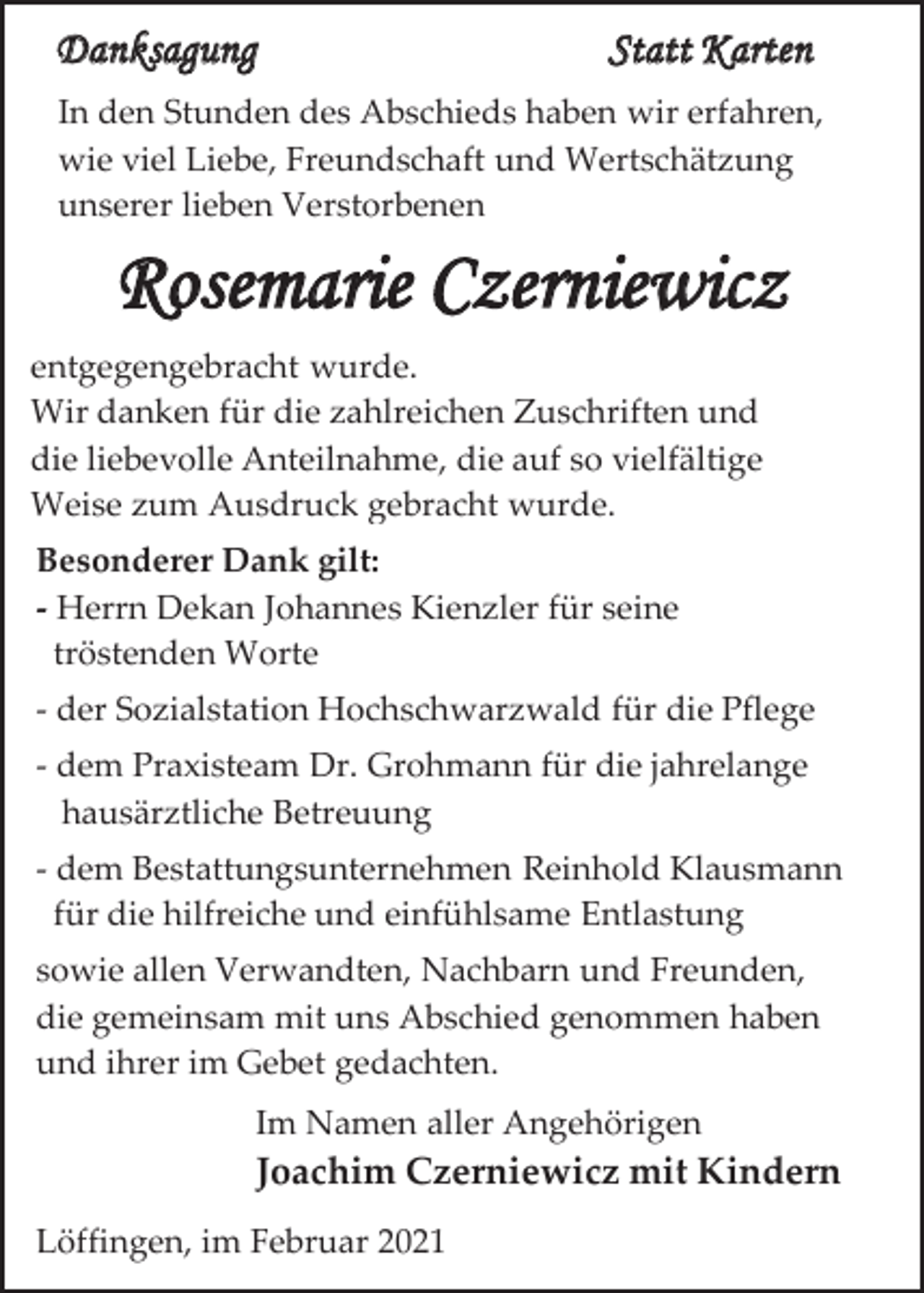 <p>Danksagung</p><p>Statt Karten</p><p>In den Stunden des Abschieds haben wir erfahren,<br />wie viel Liebe, Freundschaft und Wertschätzung<br />unserer lieben Verstorbenen</p><p>Rosemarie Czerniewicz<br />entgegengebracht wurde.<br />Wir danken für die zahlreichen Zuschriften und<br />die liebevolle Anteilnahme, die auf so vielfältige<br />Weise zum Ausdruck gebracht wurde.<br />Besonderer Dank gilt:<br />- Herrn Dekan Johannes Kienzler für seine<br />tröstenden Worte<br />- der Sozialstation Hochschwarzwald für die Pflege<br />- dem Praxisteam Dr. Grohmann für die jahrelange<br />hausärztliche Betreuung<br />- dem Bestattungsunternehmen Reinhold Klausmann<br />für die hilfreiche und einfühlsame Entlastung<br />sowie allen Verwandten, Nachbarn und Freunden,<br />die gemeinsam mit uns Abschied genommen haben<br />und ihrer im Gebet gedachten.<br />Im Namen aller Angehörigen</p><p>Joachim Czerniewicz mit Kindern<br />Löffingen, im Februar 2021</p>
