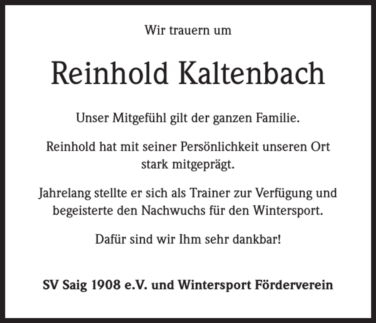 <p>Wir trauern um</p><p>Reinhold Kaltenbach<br />Unser Mitgefühl gilt der ganzen Familie.<br />Reinhold hat mit seiner Persönlichkeit unseren Ort<br />stark mitgeprägt.<br />Jahrelang stellte er sich als Trainer zur Verfügung und<br />begeisterte den Nachwuchs für den Wintersport.<br />Dafür sind wir Ihm sehr dankbar!<br />SV Saig 1908 e.V. und Wintersport Förderverein</p>