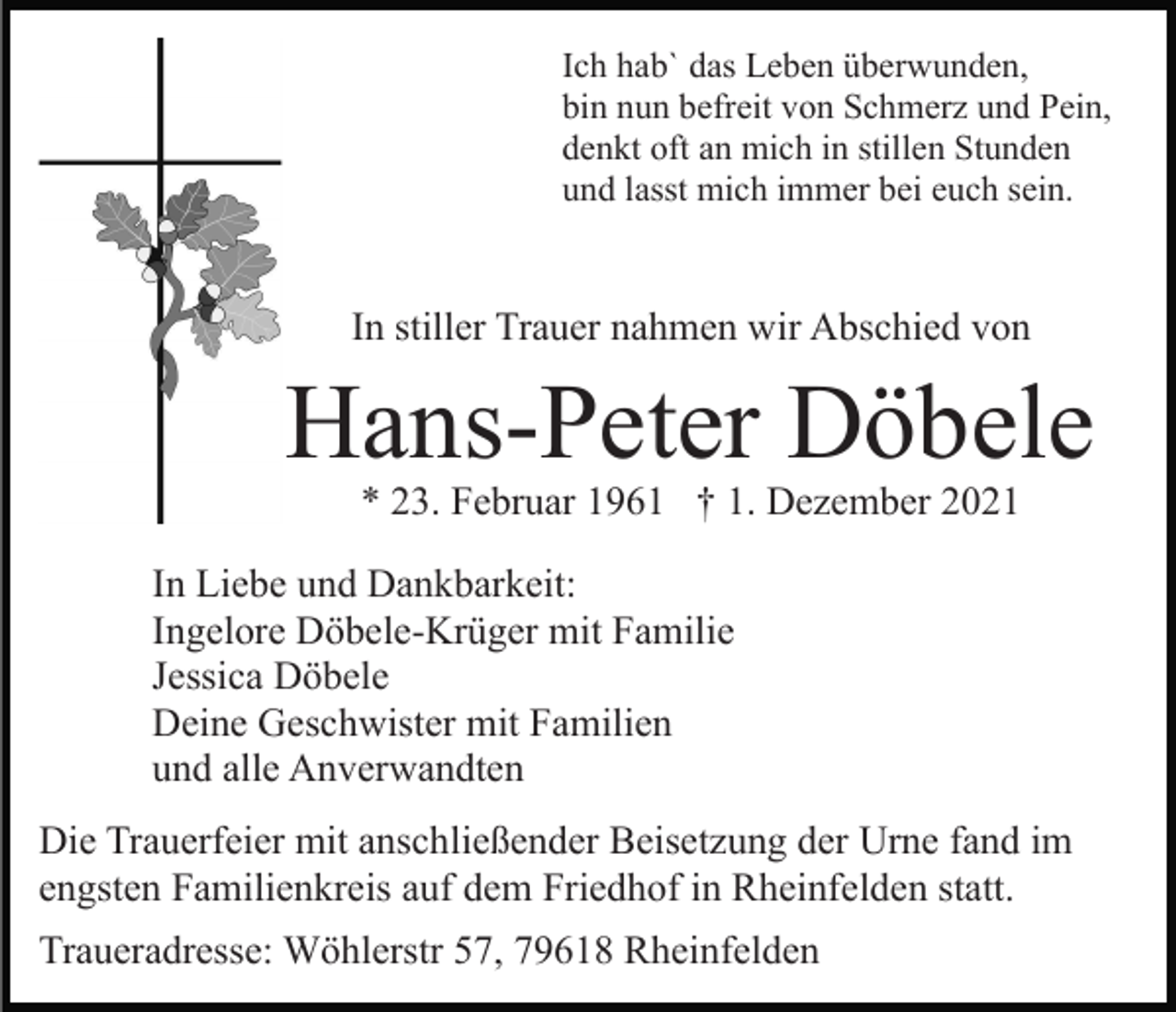 <p>Ich hab` das Leben überwunden,<br />bin nun befreit von Schmerz und Pein,<br />denkt oft an mich in stillen Stunden<br />und lasst mich immer bei euch sein.</p><p>In stiller Trauer nahmen wir Abschied von</p><p>Hans-Peter Döbele<br />* 23. Februar 1961 † 1. Dezember 2021</p><p>In Liebe und Dankbarkeit:<br />Ingelore Döbele-Krüger mit Familie<br />Jessica Döbele<br />Deine Geschwister mit Familien<br />und alle Anverwandten<br />Die Trauerfeier mit anschließender Beisetzung der Urne fand im<br />engsten Familienkreis auf dem Friedhof in Rheinfelden statt.<br />Traueradresse: Wöhlerstr 57, 79618 Rheinfelden</p>