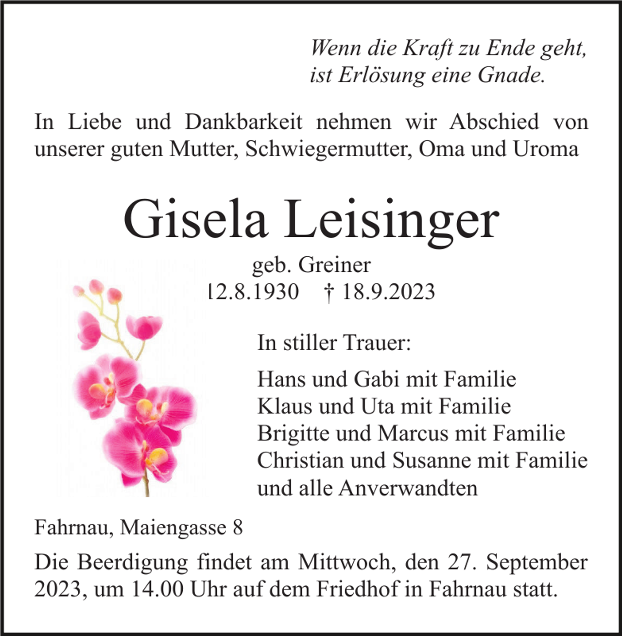 <p>Wenn die Kraft zu Ende geht,<br />ist Erlösung eine Gnade.<br />In Liebe und Dankbarkeit nehmen wir Abschied von<br />unserer guten Mutter, Schwiegermutter, Oma und Uroma</p><p>Gisela Leisinger<br />geb. Greiner<br />* 12.8.1930 † 18.9.2023<br />In stiller Trauer:<br />Hans und Gabi mit Familie<br />Klaus und Uta mit Familie<br />Brigitte und Marcus mit Familie<br />Christian und Susanne mit Familie<br />und alle Anverwandten<br />Fahrnau, Maiengasse 8</p><p>Die Beerdigung findet am Mittwoch, den 27. September<br />2023, um 14.00 Uhr auf dem Friedhof in Fahrnau statt.</p>